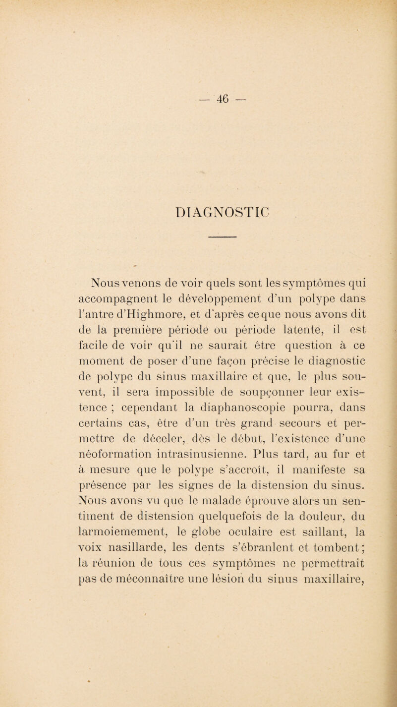 DIAGNOSTIC Nous venons de voir quels sont les symptômes qui accompagnent le développement d’un polype dans F antre d’Highmore, et d’après ce que nous avons dit de la première période ou période latente, il est facile de voir qu'il ne saurait être question à ce moment de poser d’une façon précise le diagnostic de polype du sinus maxillaire et que, le plus sou¬ vent, il sera impossible de soupçonner leur exis¬ tence ; cependant la diaphanoscopie pourra, dans certains cas, être d’un très grand secours et per¬ mettre de déceler, dès le début, l’existence d’une néoformation intrasinusienne. Plus tard, au fur et à mesure que le polype s’accroît, il manifeste sa présence par les signes de la distension du sinus. Nous avons vu que le malade éprouve alors un sen¬ timent de distension quelquefois de la douleur, du larmoiemement, le globe oculaire est saillant, la voix nasillarde, les dents s’ébranlent et tombent ; la réunion de tous ces symptômes ne permettrait pas de méconnaître une lésion du sinus maxillaire,