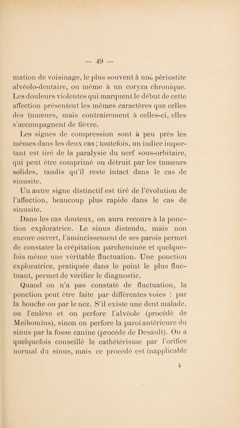 mation de voisinage, le plus souvent à une périostite alvéolo-dentaire, ou même à un coryza chronique. Les douleurs violentes qui marquent le début de cette affection présentent les mêmes caractères que celles des tumeurs, mais contrairement à celles-ci, elles s’accompagnent de fièvre. Les signes de compression sont à peu près les mêmes dans les deux cas ; toutefois, un indice impor¬ tant est tiré de la paralysie du nerf sous-orbitaire, qui peut être comprimé ou détruit par les tumeurs solides, tandis qu'il reste intact dans le cas de sinusite. Un autre signe distinctif est tiré de révolution de l'affection, beaucoup plus rapide dans le cas de sinusite. Dans les cas douteux, on aura recours à la ponc¬ tion exploratrice. Le sinus distendu, mais non encore ouvert, l’amincissement de ses parois permet de constater la crépitation parcheminée et quelque¬ fois même une véritable fluctuation. Une ponction exploratrice, pratiquée dans le point le plus fluc¬ tuant, permet de vérifier le diagnostic. Quand on n’a pas constaté de fluctuation, la ponction peut être faite par différentes voies : par la bouche ou par le nez. S'il existe une dent malade, on l’enlève et on perfore l’alvéole (procédé de Meibomius), sinon on perfore la paroi antérieure du sinus par la fosse canine (procédé de Desault). On a quelquefois conseillé le cathétérisme par l’orifice normal du sinus, mais ce procédé est inapplicable 4