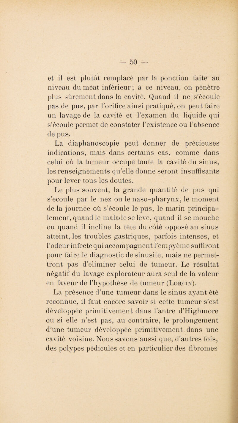 et il est plutôt remplacé par la ponction faite au niveau du méat inférieur; à ce niveau, on pénètre plus sûrement dans la cavité. Quand il ne ] s’écoule pas de pus, par l’orifice ainsi pratiqué, on peut faire un lavage de la cavité et l’examen du liquide qui s’écoule permet de constater l’existence ou l’absence de pus. La diaphanoscopie peut donner de précieuses indications, mais dans certains cas, comme dans celui où la tumeur occupe toute la cavité du sinus, les renseignements qu’elle donne seront insuffisants pour lever tous les doutes. Le plus souvent, la grande quantité de pus qui s’écoule par le nez ou le naso-pharynx, le moment de la journée où s’écoule le pus, le matin principa¬ lement, quand le malade se lève, quand il se mouche ou quand il incline la tête du côté opposé au sinus atteint, les troubles gastriques, parfois intenses, et l’odeur infecte qui accompagnent l’empyème suffiront pour faire le diagnostic de sinusite, mais ne permet¬ tront pas d’éliminer celui de tumeur. Le résultat négatif du lavage explorateur aura seul de la valeur en faveur de l’hypothèse de tumeur (Lorcin). La présence d’une tumeur dans le sinus ayant été reconnue, il faut encore savoir si cette tumeur s’est développée primitivement dans l’antre d’Highmore ou si elle n’est pas, au contraire, le prolongement d’une tumeur développée primitivement dans une cavité voisine. Nous savons aussi que, d’autres fois, des polypes pédiculés et en particulier des fibromes