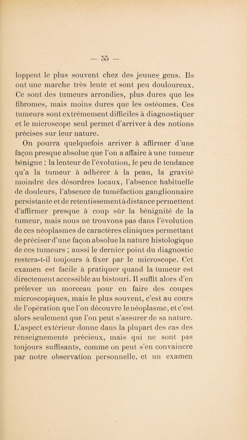 loppent le plus souvent chez des jeunes gens. Ils ont une marche très lente et sont peu douloureux. Ce sont des tumeurs arrondies, plus dures que les fibromes, mais moins dures que les ostéomes. Ces tumeurs sont extrêmement difficiles à diagnostiquer et le microscope seul permet d’arriver à des notions précises sur leur nature. On pourra quelquefois arriver à affirmer d une façon presque absolue que l’on a affaire à une tumeur bénigne : la lenteur de l’évolution, le peu de tendance qu’a la tumeur à adhérer à la peau, la gravité moindre des désordres locaux, l’absence habituelle de douleurs, l’absence de tuméfaction ganglionnaire persistante et de retentissementàdistance permettent d’affirmer presque à coup sûr la bénignité de la tumeur, mais nous ne trouvons pas dans l’évolution de ces néoplasmes de caractères cliniques permettant de préciser d’une façon absolue la nature histologique de ces tumeurs ; aussi le dernier point du diagnostic restera-t-il toujours à fixer par le microscope. Cet examen est facile à pratiquer quand la tumeur est directement accessible au bistouri. Il suffit alors d’en prélever un morceau pour en faire des coupes microscopiques, mais le plus souvent, c’est au cours de l’opération que l’on découvre le néoplasme, et c’est alors seulement que l’on peut s’assurer de sa nature. L’aspect extérieur donne dans la plupart des cas des renseignements précieux, mais qui ne sont pas toujours suffisants, comme on peut s’en convaincre par notre observation personnelle, et un examen