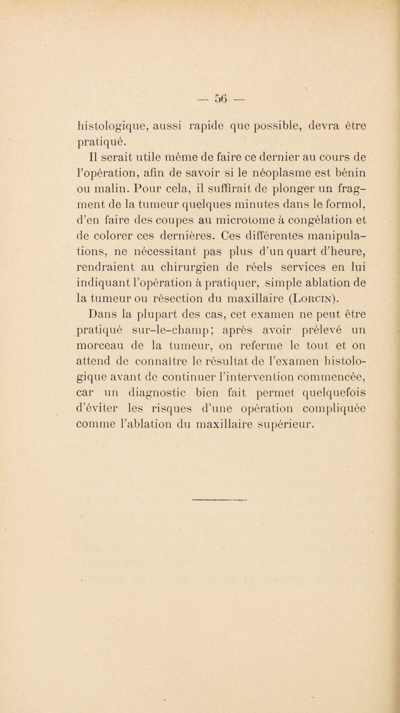 \ histologique, aussi rapide que possible, devra être pratiqué. Il serait utile même de faire ce dernier au cours de l’opération, afin de savoir si le néoplasme est bénin ou malin. Pour cela, il suffirait de plonger un frag¬ ment de la tumeur quelques minutes dans le formol, d’en faire des coupes au microtome à congélation et de colorer ces dernières. Ces différentes manipula¬ tions, ne nécessitant pas plus d’un quart d’heure, rendraient au chirurgien de réels services en lui indiquant l’opération à pratiquer, simple ablation de la tumeur ou résection du maxillaire (Lorcin). Dans la plupart des cas, cet examen ne peut être pratiqué sur-le-champ; après avoir prélevé un morceau de la tumeur, on referme le tout et on attend de connaître le résultat de l’examen histolo¬ gique avant de continuer l’intervention commencée, car un diagnostic bien fait permet quelquefois d’éviter les risques d’une opération compliquée comme l’ablation du maxillaire supérieur.