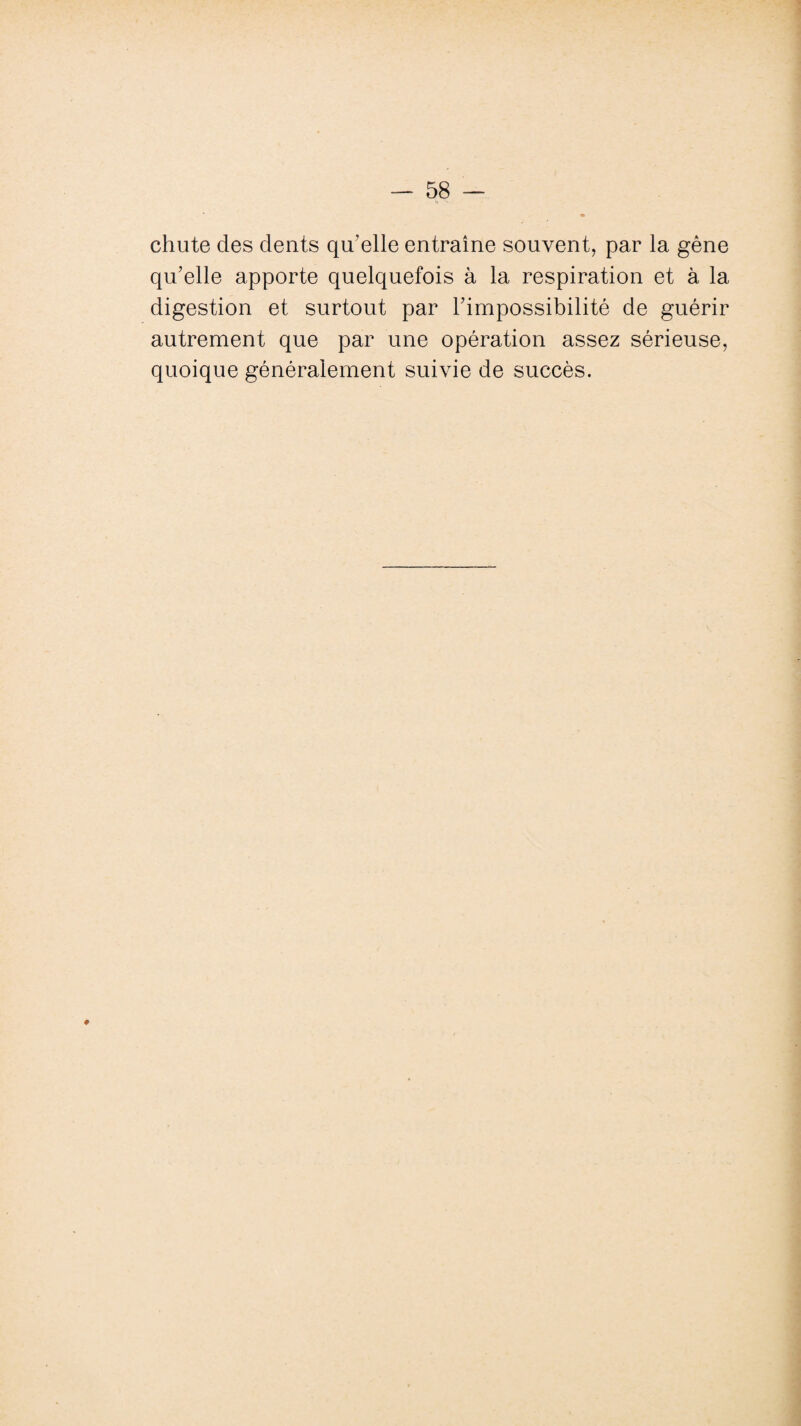 chute des dents qu'elle entraîne souvent, par la gène qu’elle apporte quelquefois à la respiration et à la digestion et surtout par l’impossibilité de guérir autrement que par une opération assez sérieuse, quoique généralement suivie de succès.