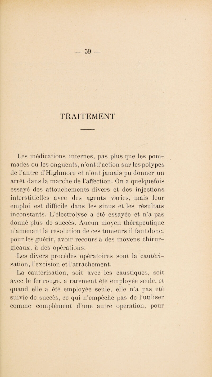 TRAITEMENT Les médications internes, pas plus que les pom¬ mades ou les onguents, n’ontd’action sur les polypes de l’antre d’Highmore et iront jamais pu donner un arrêt dans la marche de l’affection. On a quelquefois essayé des attouchements divers et des injections interstitielles avec des agents variés, mais leur emploi est difficile dans les sinus et les résultats inconstants. L’électrolyse a été essayée et n’a pas donné plus de succès. Aucun moyen thérapeutique n’amenant la résolution de ces tumeurs il faut donc, pour les guérir, avoir recours à des moyens chirur¬ gicaux, à des opérations. Les divers procédés opératoires sont la cautéri¬ sation, l’excision et l’arrachement. La cautérisation, soit avec les caustiques, soit avec le fer rouge, a rarement été employée seule, et quand elle a été employée seule, elle n’a pas été suivie de succès, ce qui n’empêche pas de l’utiliser comme complément d’une autre opération, pour