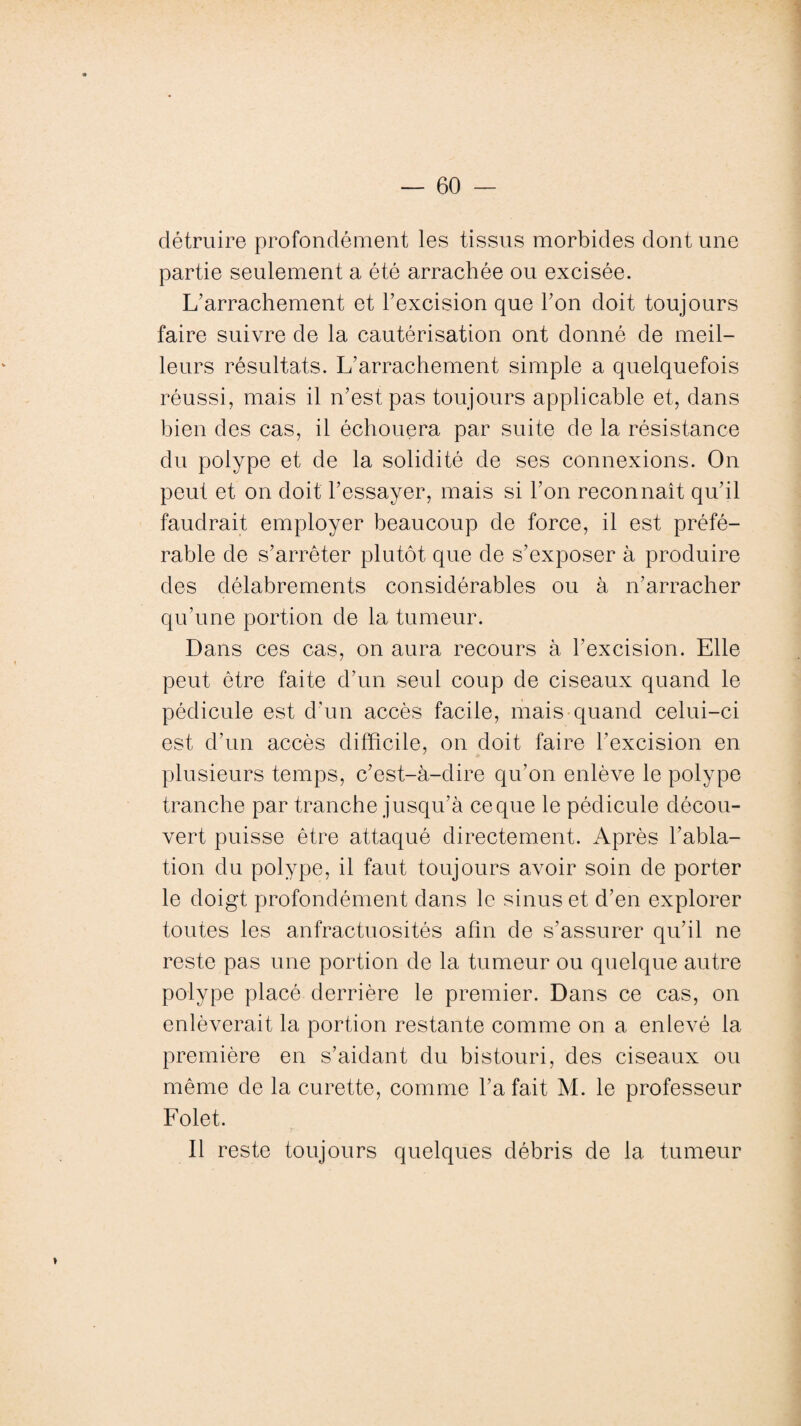 détruire profondément les tissus morbides dont une partie seulement a été arrachée ou excisée. L’arrachement et l’excision que l’on doit toujours faire suivre de la cautérisation ont donné de meil¬ leurs résultats. L’arrachement simple a quelquefois réussi, mais il n’est pas toujours applicable et, dans bien des cas, il échouera par suite de la résistance du polype et de la solidité de ses connexions. On peut et on doit l’essayer, mais si l’on reconnaît qu’il faudrait employer beaucoup de force, il est préfé¬ rable de s’arrêter plutôt que de s’exposer à produire des délabrements considérables ou à n’arracher qu’une portion de la tumeur. Dans ces cas, on aura recours à l’excision. Elle peut être faite d’un seul coup de ciseaux quand le pédicule est d’un accès facile, mais quand celui-ci est d’un accès difficile, on doit faire l’excision en plusieurs temps, c’est-à-dire qu’on enlève le polype tranche par tranche jusqu’à ce que le pédicule décou¬ vert puisse être attaqué directement. Après l’abla¬ tion du polype, il faut toujours avoir soin de porter le doigt profondément dans le sinus et d’en explorer toutes les anfractuosités afin de s’assurer qu’il ne reste pas une portion de la tumeur ou quelque autre polype placé derrière le premier. Dans ce cas, on enlèverait la portion restante comme on a enlevé la première en s’aidant du bistouri, des ciseaux ou même de la curette, comme l’a fait M. le professeur Folet. Il reste toujours quelques débris de la tumeur