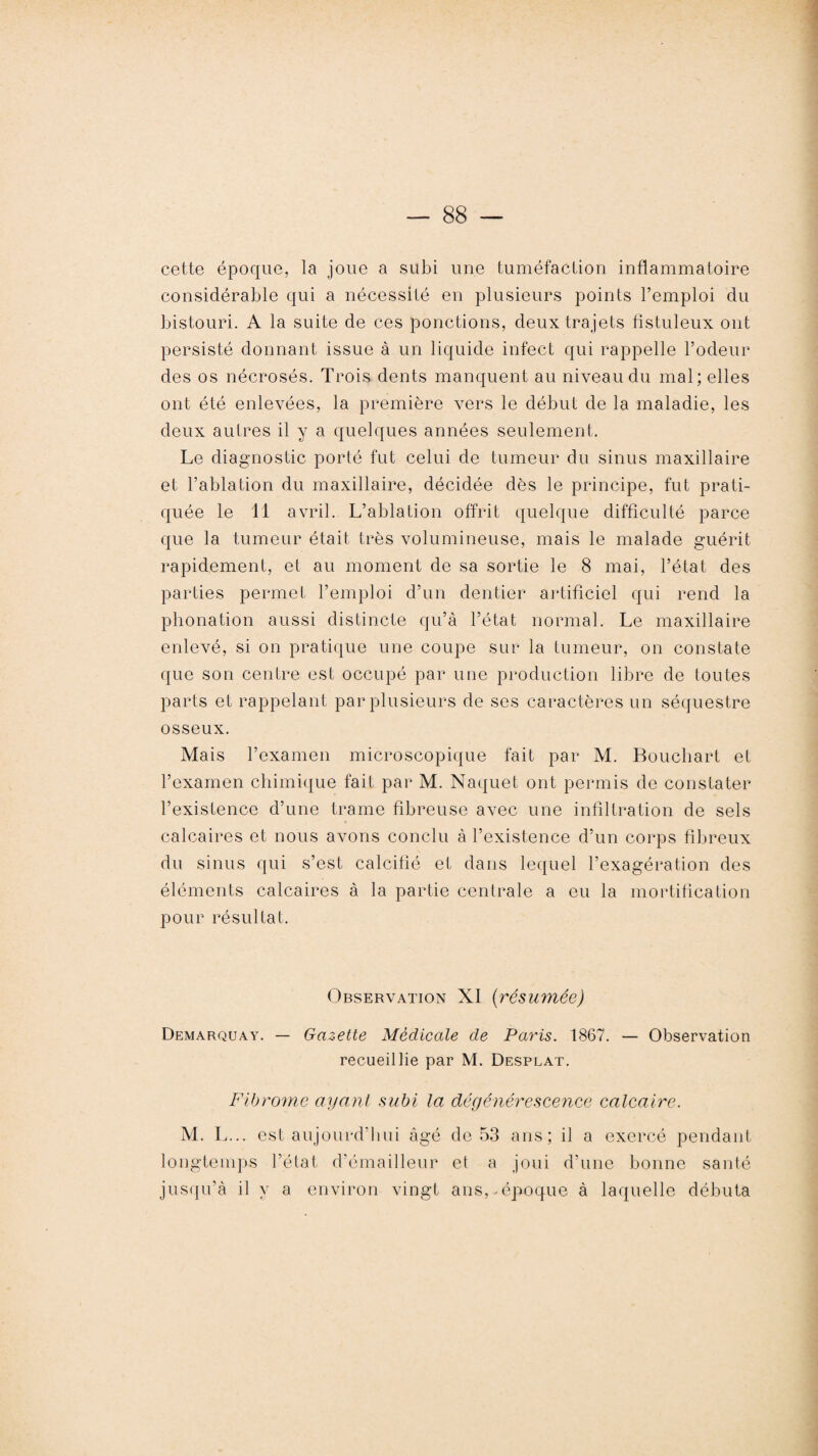 cette époque, la joue a subi une tuméfaction inflammatoire considérable qui a nécessité en plusieurs points l’emploi du bistouri. A la suite de ces ponctions, deux trajets fîstuleux ont persisté donnant issue à un liquide infect qui rappelle l’odeur des os nécrosés. Trois dents manquent au niveau du mal; elles ont été enlevées, la première vers le début de la maladie, les deux autres il y a quelques années seulement. Le diagnostic porté fut celui de tumeur du sinus maxillaire et l’ablation du maxillaire, décidée dès le principe, fut prati¬ quée le 11 avril. L’ablation offrit quelque difficulté parce que la tumeur était très volumineuse, mais le malade guérit rapidement, et au moment de sa sortie le 8 mai, l’état des parties permet l’emploi d’un dentier artificiel qui rend la phonation aussi distincte qu’à l’état normal. Le maxillaire enlevé, si on pratique une coupe sur la tumeur, on constate que son centre est occupé par une production libre de toutes parts et rappelant par plusieurs de ses caractères un séquestre osseux. Mais l’examen microscopique fait par M. Bouchart et l’examen chimique fait par M. Naquet ont permis de constater l’existence d’une trame fibreuse avec une infiltration de sels calcaires et nous avons conclu à l’existence d’un corps fibreux du sinus qui s’est calcifié et dans lequel l’exagération des éléments calcaires à la partie centrale a eu la mortification pour résultat. Observation XI (résumée) Demarquay. — Gazette Médicale de Paris. 1867. — Observation recueillie par M. Desplat. Fibrome ayant subi la dégénérescence calcaire. M. L... est aujourd’hui âgé de 53 ans; il a exercé pendant longtemps l’état d’émailleur et a joui d’une bonne santé jusqu’à il y a environ vingt ans,.époque à laquelle débuta