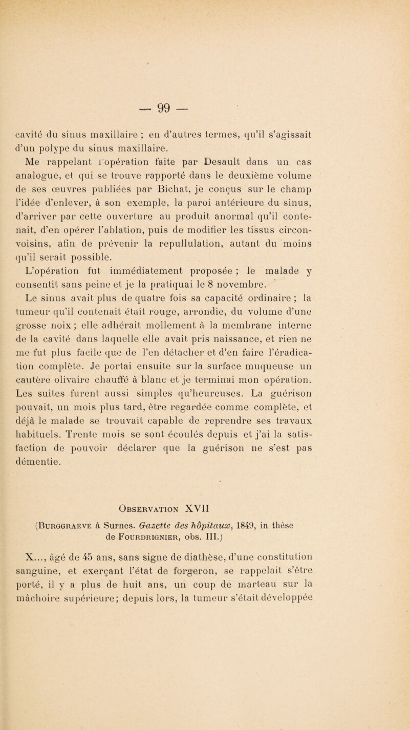 cavité du sinus maxillaire ; en d’autres termes, qu’il s’agissait d’un polype du sinus maxillaire. Me rappelant l'opération faite par Desault dans un cas analogue, et qui se trouve rapporté dans le deuxième volume de ses œuvres publiées par Bichat, je conçus sur le champ l’idée d’enlever, à son exemple, la paroi antérieure du sinus, d’arriver par cette ouverture au produit anormal qu’il conte¬ nait, d’en opérer l’ablation, puis de modifier les tissus circon- voisins, afin de prévenir la repullulation, autant du moins qu’il serait possible. L’opération fut immédiatement proposée ; le malade y consentit sans peine et je la pratiquai le 8 novembre. Le sinus avait plus de quatre fois sa capacité ordinaire ; la tumeur qu’il contenait était rouge, arrondie, du volume d’une grosse noix ; elle adhérait mollement à la membrane interne de la cavité dans laquelle elle avait pris naissance, et rien ne me fut plus facile que de l’en détacher et d’en faire l’éradica¬ tion complète. Je portai ensuite sur la surface muqueuse un cautère olivaire chauffé à blanc et je terminai mon opération. Les suites furent aussi simples qu’heureuses. La guérison pouvait, un mois plus tard, être regardée comme complète, et déjà le malade se trouvait capable de reprendre ses travaux habituels. Trente mois se sont écoulés depuis et j’ai la satis¬ faction de pouvoir déclarer que la guérison ne s’est pas démentie. Observation XVII (Burggraeve à Sûmes. Gazette des hôpitaux, 1849, in thèse de Fourdrignier, obs. III.) X..., âgé de 45 ans, sans signe de diathèse, d’une constitution sanguine, et exerçant l’état de forgeron, se rappelait s’être porté, il y a plus de huit ans, un coup de marteau sur la mâchoire supérieure; depuis lors, la tumeur s’était développée