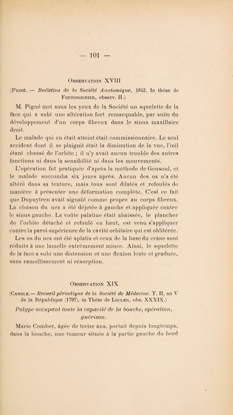 Observation XVIII (Pigné. — Bulletins de la Société Anatomique, 1842. In thèse de Fourdrignier, observ. II.) M. Pigné met sous les yeux de la Société un squelette de la face qui a subi une altération fort remarquable, par suite du développement d’un corps fibreux dans le sinus maxillaire droit. Le malade qui en était atteint était commissionnaire. Le seul accident dont il se plaignit était la diminution de la vue, l’œil étant chassé de l’orbite ; il n’y avait aucun trouble des autres fonctions ni dans la sensibilité ni dans les mouvements. L’opération fut pratiquée d’après la méthode de Gensoul, et le malade succomba six jours après. Aucun des os n’a été altère dans sa texture, mais tous sont dilatés et refoulés de manière à présenter une déformation complète. C’est ce fait que Dupuytren avait signalé comme propre au corps fibreux. La cloison du nez a été déjetée à gauche et appliquée contre le sinus gauche. La voûte palatine était abaissée, le plancher de l’orbite détaché et refoulé en haut, est venu s’appliquer contre la paroi supérieure de la cavité orbitaire qui est oblitérée. Les os du nez ont été aplatis et ceux de la base du crâne sont réduits à une lamelle extrêmement mince. Ainsi, le squelette de la face a subi une distension et une flexion lente et graduée, sans ramollissement ni résorption. Observation XIX (Canole.— Recueil périodique de la Société de Médecine. T. II, an V de la République (1797), in Thèse de Lecler, obs. XXXIX.) Polype occupant toute la capacité de la bouche, opération, guérison. Marie Comber, âgée de treize ans, portait depuis longtemps, dans la bouche, une tumeur située à la partie gauche du bord