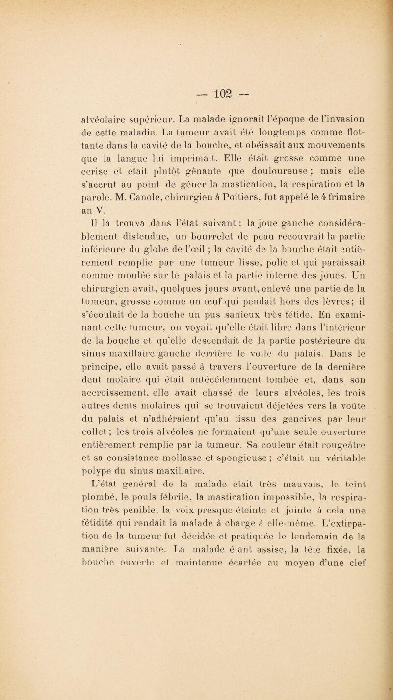 alvéolaire supérieur. La malade ignorait l’époque de l’invasion de cette maladie. La tumeur avait été longtemps comme flot¬ tante dans la cavité de la bouche, et obéissait aux mouvements que la langue lui imprimait. Elle était grosse comme une cerise et était plutôt gênante que douloureuse ; mais elle s’accrut au point de gêner la mastication, la respiration et la parole. M. Canole, chirurgien à Poitiers, fut appelé le 4 frimaire an V. Il la trouva dans l’état suivant : la joue gauche considéra¬ blement distendue, un bourrelet de peau recouvrait la partie inférieure du globe de l’œil ; la cavité de la bouche était entiè¬ rement remplie par une tumeur lisse, polie et qui paraissait comme moulée sur le palais et la partie interne des joues. Un chirurgien avait, quelques jours avant, enlevé une partie de la tumeur, grosse comme un œuf qui pendait hors des lèvres; il s’écoulait de la bouche un pus sanieux très fétide. En exami¬ nant cette tumeur, on voyait qu’elle était libre dans l’intérieur de la bouche et qu’elle descendait de la partie postérieure du sinus maxillaire gauche derrière le voile du palais. Dans le principe, elle avait passé à travers l’ouverture de la dernière dent molaire qui était antécédemment tombée et, dans son accroissement, elle avait chassé de leurs alvéoles, les trois autres dents molaires qui se trouvaient déjetées vers la voûte du palais et n’adliéraient qu’au tissu des gencives par leur collet; les trois alvéoles ne formaient qu’une seule ouverture entièrement remplie par la tumeur. Sa couleur était rougeâtre et sa consistance mollasse et spongieuse ; c’était un véritable polype du sinus maxillaire. L’état général de la malade était très mauvais, le teint plombé, le pouls fébrile, la mastication impossible, la respira¬ tion très pénible, la voix presque éteinte et jointe à cela une fétidité qui rendait la malade à charge à elle-même. L’extirpa¬ tion de la tumeur fut décidée et pratiquée le lendemain de la manière suivante. La malade étant assise, la tète fixée, la bouche ouverte et maintenue écartée au moyen d’une clef