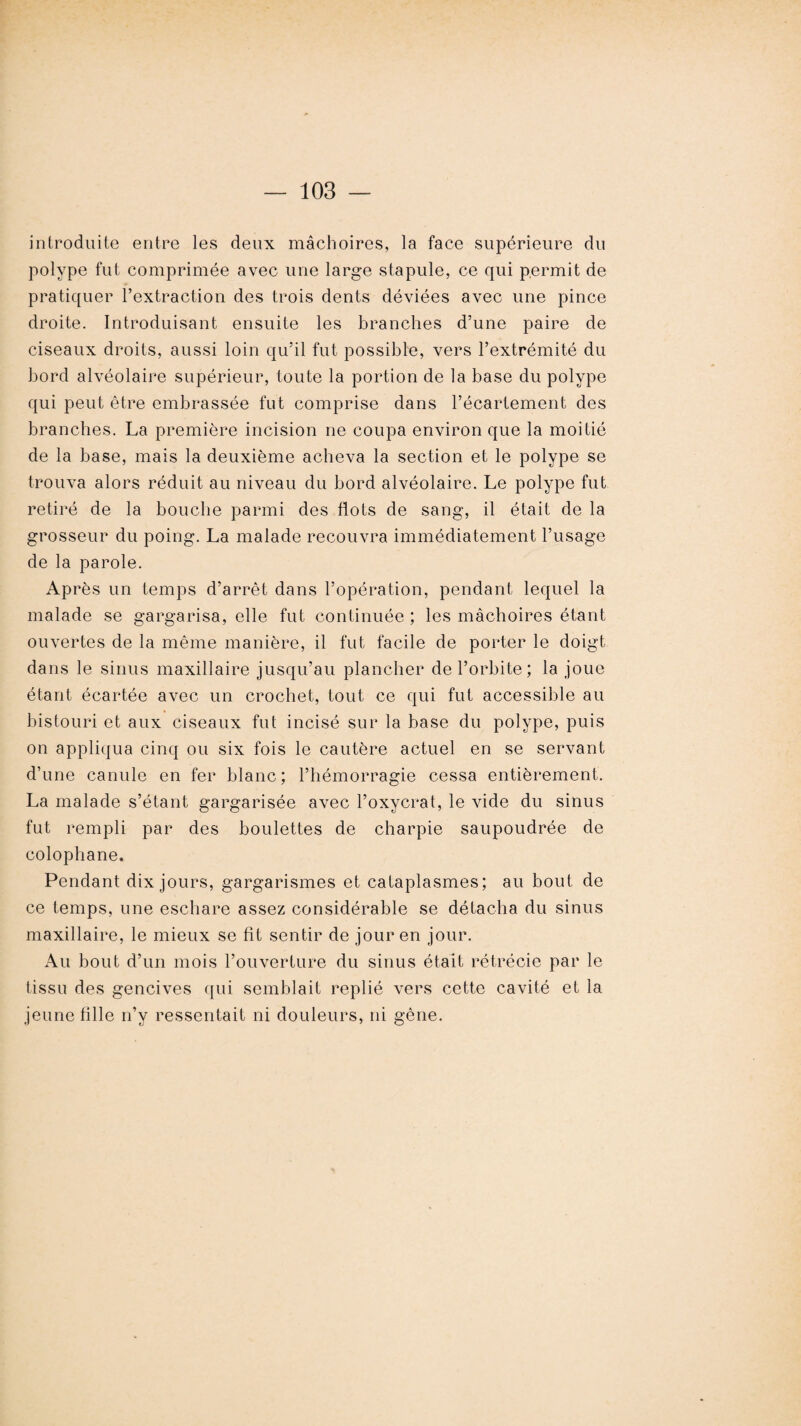 introduite entre les deux mâchoires, la face supérieure du polype fut comprimée avec une large stapule, ce qui permit de pratiquer l’extraction des trois dents déviées avec une pince droite. Introduisant ensuite les branches d’une paire de ciseaux droits, aussi loin qu’il fut possible, vers l’extrémité du bord alvéolaire supérieur, toute la portion de la base du polype qui peut être embrassée fut comprise dans l’écartement des branches. La première incision ne coupa environ que la moitié de la base, mais la deuxième acheva la section et le polype se trouva alors réduit au niveau du bord alvéolaire. Le polype fut retiré de la bouche parmi des flots de sang, il était de la grosseur du poing. La malade recouvra immédiatement l’usage de la parole. Après un temps d’arrêt dans l’opération, pendant lequel la malade se gargarisa, elle fut continuée ; les mâchoires étant ouvertes de la même manière, il fut facile de porter le doigt dans le sinus maxillaire jusqu’au plancher de l’orbite; la joue étant écartée avec un crochet, tout ce qui fut accessible au bistouri et aux ciseaux fut incisé sur la base du polype, puis on appliqua cinq ou six fois le cautère actuel en se servant d’une canule en fer blanc; l’hémorragie cessa entièrement. La malade s’étant gargarisée avec l’oxycrat, le vide du sinus fut rempli par des boulettes de charpie saupoudrée de colophane. Pendant dix jours, gargarismes et cataplasmes; au bout de ce temps, une eschare assez considérable se détacha du sinus maxillaire, le mieux se fit sentir de jour en jour. Au bout d’un mois l’ouverture du sinus était rétrécie par le tissu des gencives qui semblait replié vers cette cavité et la jeune fille n’y ressentait ni douleurs, ni gêne.