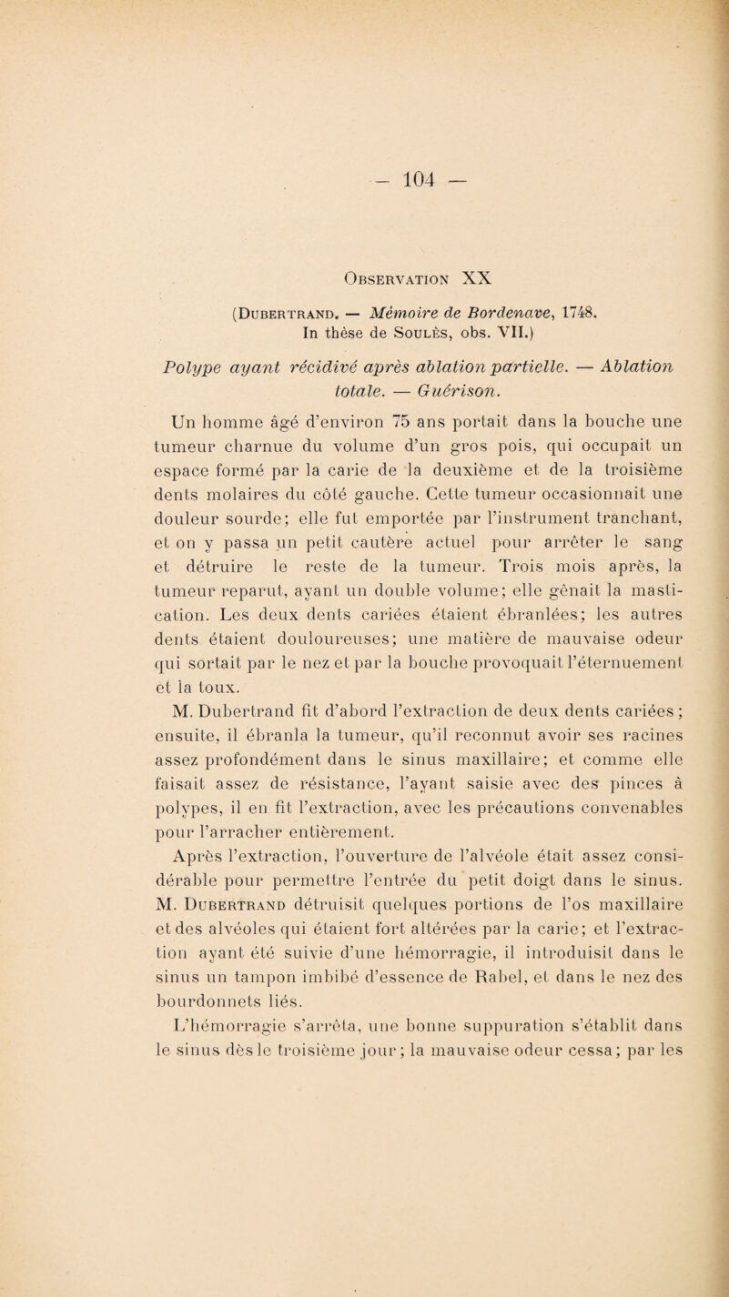 Observation XX (Dubertrand. — Mémoire de Bordenave, 1748. In thèse de Soulès, obs. VII.) Polype ayant récidivé après ablation partielle. — Ablation totale. — Guérison. Un homme âgé d’environ 75 ans portait dans la bouche une tumeur charnue du volume d’un gros pois, qui occupait un espace formé par la carie de la deuxième et de la troisième dents molaires du côté gauche. Cette tumeur occasionnait une douleur sourde; elle fut emportée par l’instrument tranchant, et on y passa un petit cautère actuel pour arrêter le sang et détruire le reste de la tumeur. Trois mois après, la tumeur reparut, ayant un double volume; elle gênait la masti¬ cation. Les deux dents cariées étaient ébranlées; les autres dents étaient douloureuses; une matière de mauvaise odeur qui sortait par le nez et par la bouche provoquait l’éternuement et la toux. M. Dubertrand fit d’abord l’extraction de deux dents cariées ; ensuite, il ébranla la tumeur, qu’il reconnut avoir ses racines assez profondément dans le sinus maxillaire; et comme elle faisait assez de résistance, l’ayant saisie avec des pinces à polypes, il en fit l’extraction, avec les précautions convenables pour l’arracher entièrement. Après l’extraction, l’ouverture de l’alvéole était assez consi¬ dérable pour permettre l’entrée du petit doigt dans le sinus. M. Dubertrand détruisit quelques portions de l’os maxillaire et des alvéoles qui étaient fort altérées par la carie; et l’extrac¬ tion ayant été suivie d’une hémorragie, il introduisit dans le sinus un tampon imbibé d’essence de Rabel, et dans le nez des bourdonnets liés. L’hémorragie s’arrêta, une bonne suppuration s’établit dans le sinus dès le troisième jour; la mauvaise odeur cessa; par les