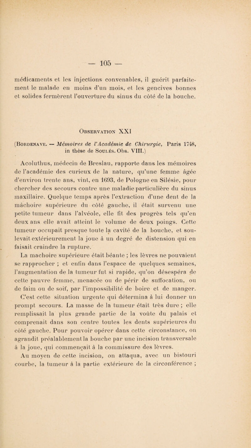 médicaments et les injections convenables, il guérit parfaite¬ ment le malade en moins d’un mois, et les gencives bonnes et solides fermèrent l’ouverture du sinus du côté de la bouche. Observation XXI (Bordenave. — Mémoires de VAcadémie de Chirurgie, Paris 1748, in thèse de Soûles. Obs. VIII.) Acoluthus, médecin de Breslau, rapporte dans les mémoires de l’académie des curieux de la nature, qu’une femme âgée d’environ trente ans, vint, en 1693, de Pologne en Silésie, pour chercher des secours contre une maladie particulière du sinus maxillaire. Quelque temps après l’extraction d’une dent de la mâchoire supérieure du côté gauche, il était survenu une petite tumeur dans l’alvéole, elle fit des progrès tels qu’en deux ans elle avait atteint le volume de deux poings. Cette tumeur occupait presque toute la cavité de la bouche, et sou¬ levait extérieurement la joue à un degré de distension qui en faisait craindre la rupture. La mâchoire supérieure était béante ; les lèvres ne pouvaient se rapprocher ; et enfin dans l’espace de quelques semaines, l’augmentation de la tumeur fut si rapide, qu’on désespéra de cette pauvre femme, menacée ou de périr de suffocation, ou de faim ou de soif, par l’impossibilité de boire et de manger. C’est cette situation urgente qui détermina à lui donner un prompt secours. La masse de la tumeur était très dure ; elle remplissait la plus grande partie de la voûte du palais et comprenait dans son centre toutes les dents supérieures du côté gauche. Pour pouvoir opérer dans cette circonstance, on agrandit préalablement la bouche par une incision transversale à la joue, qui commençait à la commissure des lèvres. Au moyen de cette incision, on attaqua, avec un bistouri courbe, la tumeur à la partie extérieure de la circonférence ;