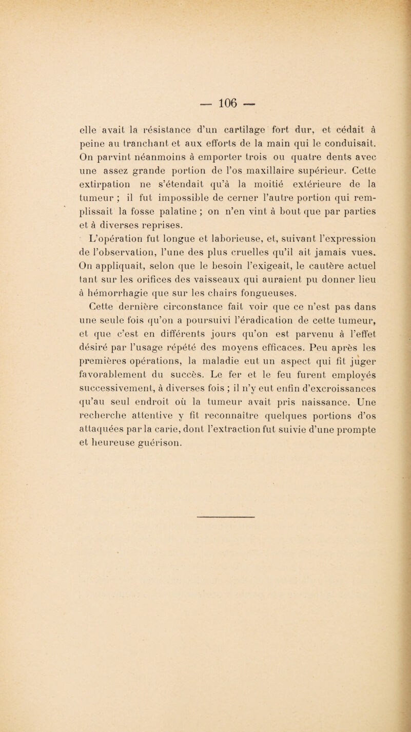 elle avait la résistance d’un cartilage fort dur, et cédait à peine au tranchant et aux efforts de la main qui le conduisait. On parvint néanmoins à emporter trois ou quatre dents avec une assez grande portion de l’os maxillaire supérieur. Cette extirpation ne s’étendait qu’à la moitié extérieure de la tumeur ; il fut impossible de cerner l’autre portion qui rem¬ plissait la fosse palatine ; on n’en vint à bout que par parties et à diverses reprises. L’opération fut longue et laborieuse, et, suivant l’expression de l’observation, l’une des plus cruelles qu’il ait jamais vues. On appliquait, selon que le besoin l’exigeait, le cautère actuel tant sur les orifices des vaisseaux qui auraient pu donner lieu à hémorrhagie que sur les chairs fongueuses. Cette dernière circonstance fait voir que ce n’est pas dans une seule fois qu’on a poursuivi l’éradication de cette tumeur, et que c’est en différents jours qu’on est parvenu à l’effet désiré par l’usage répété des moyens efficaces. Peu après les premières opérations, la maladie eut un aspect qui fit juger favorablement du succès. Le fer et le feu furent employés successivement, à diverses fois ; il n’y eut enfin d’excroissances qu’au seul endroit où la tumeur avait pris naissance. Une recherche attentive y fit reconnaître quelques portions d’os attaquées parla carie, dont l’extraction fut suivie d’une prompte et heureuse guérison.