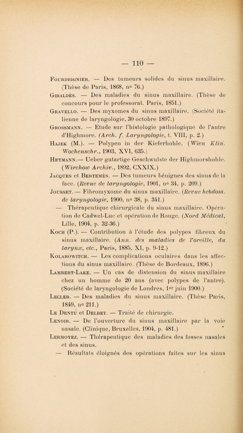 Fourdrignier. — Des tumeurs solides du sinus maxillaire. (Thèse de Paris, 1868, no 76.) Giraldès. — Des maladies du sinus maxillaire. (Thèse de concours pour le professorat. Paris, 1851.) Gravello. — Des myxomes du sinus maxillaire. (Société ita¬ lienne de laryngologie, 30 octobre 1897.) Grossmann. — Etude sur l’histologie pathologique de l’antre d’Highmore. (Arch. f. Laryngologie, t. VIII, p. 2.) Hajek (M.). — Polypen in der Kieferhohle. (Wien Klin. Wochenschr., 1903, XVI, 635.) Heymann.—- Ueber gutartige Geschwulste der Highmorshohle. (Wirchow Archiv., 1892, GXXIX.) Jacques et Bertemès. — Des tumeurs bénignes des sinus de la face. (Revue de laryngologie, 1901, no 34, p. 209.) Jousset. — Fibromyxome du sinus maxillaire, {llevue hebdom. de laryngologie, 1900, no 38, p. 341.) — Thérapeutique chirurgicale du sinus maxillaire. Opéra¬ tion de Cadwel-Luc et opération de Rouge. (Nord Médical, Lille, 1904, p. 32-36.) Koch (P.). — Contribution à l’étude des polypes fibreux du sinus maxillaire. {Ann. des maladies de Voreille, du larynx, etc., Paris, 1885, XI, p. 9-12.) Kolarowitch. — Les complications oculaires dans les affec¬ tions du sinus maxillaire. (Thèse de Bordeaux, 1896.) Lambert-Lake. — Un cas de distension du sinus maxillaire chez un homme de 20 ans (avec polypes de l’antre). (Société de laryngologie de Londres, 1er juin 1900.) Lecler. — Des maladies du sinus maxillaire. (Thèse Paris, 1849, no 211.) Le Dentu et Delbet. — Traité de chirurgie. Lenoir. — De l’ouverture du sinus maxillaire par la voie nasale. (Clinique, Bruxelles, 1904, p. 481.) Lermoyez. — Thérapeutique des maladies des fosses nasales et des sinus. — Résultats éloignés des opérations faites sur les sinus