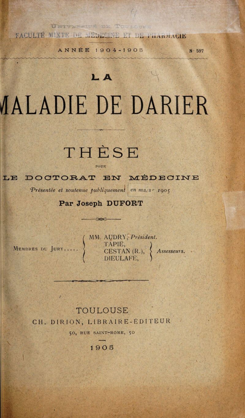 FACULTE M M~é 4/J i ij/vaiviAtilÜ J- A DE DARIER THÈSE POUR LE DOCTORAT BIST MEDECINE Présentée et soutenue publiquement eu ma/s'‘ 1905 Par Joseph DUFORT I 2 Membres du Jury MM. AUDRY, Président. TAPIE, CESTAN (R.), } Assesseurs. DIEULAFÉ, TOULOUSE CH. D I R I O N , LIBRAIRE-ÉDITEUR 50, RUE SAINT-ROME, 50 \ i 19 0 5