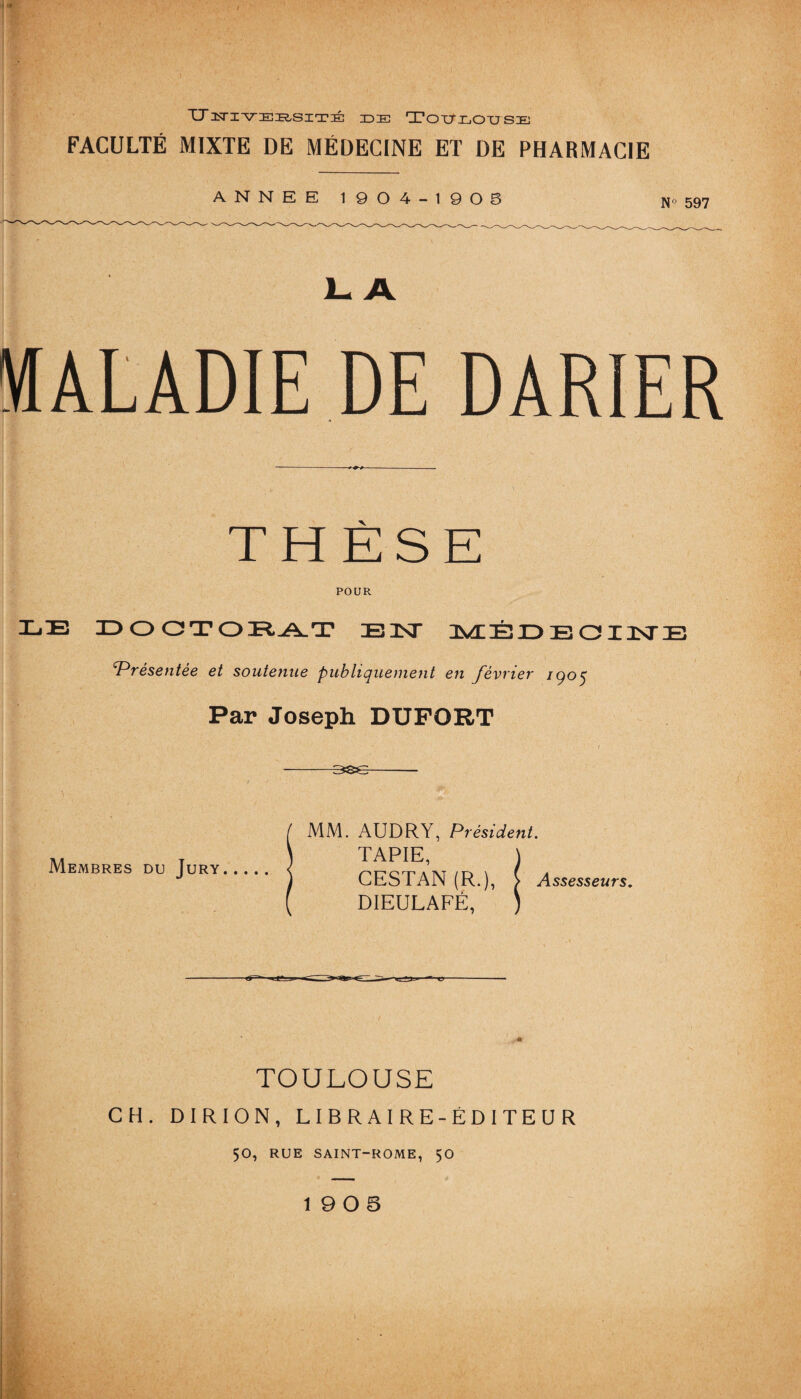 TJitiueiruité Toulouse FACULTÉ MIXTE DE MÉDECINE ET DE PHARMACIE ANNEE 1904-1905 N 597 1- A MALADIE DE DARIER THÈSE POUR 3300 TOIR^T BIST MÉDEOINE fPrésentée et soutenue publiquement en février 1905 Par Joseph DUFORT Membres du Jury MM. AUDRY, Président. TAPIE, CESTAN (R.), ^ Assesseurs. DIEULAFÉ, TOULOUSE CH. DIRION, LIBRAIRE-ÉDITEUR 50, RUE SAINT-ROME, 50 19 0 5 ‘■m