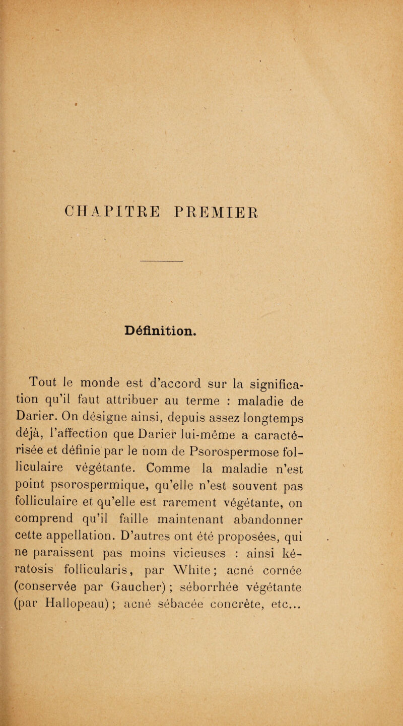 CHAPITRE PREMIER Définition. Tout le monde est d’accord sur la significa¬ tion qu’il faut attribuer au terme : maladie de Darier. On désigne ainsi, depuis assez longtemps déjà, l’affection que Darier lui-même a caracté¬ risée et définie par le nom de Psorospermose fol¬ liculaire végétante. Comme la maladie n’est point psorospermique, qu’elle n’est souvent pas folliculaire et qu’elle est rarement végétante, on comprend qu’il faille maintenant abandonner cette appellation. D’autres ont été proposées, qui ne paraissent pas moins vicieuses : ainsi ké- ratosis follicularis, par White ; acné cornée (conservée par Gaucher) ; séborrhée végétante (par Hallopeau); acné sébacée concrète, etc...