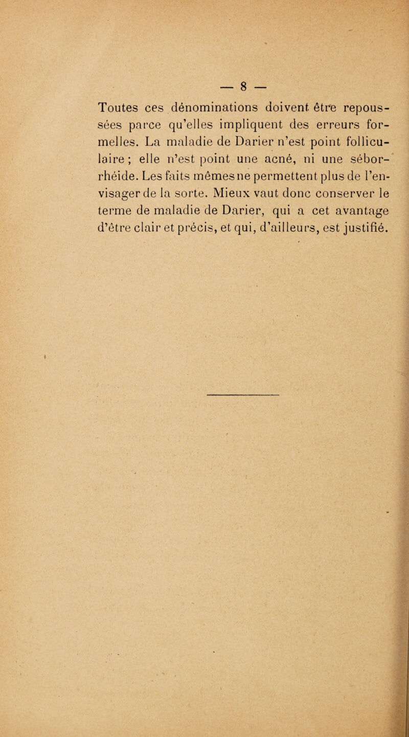 Toutes ces dénominations doivent être repous¬ sées parce qu’elles impliquent des erreurs for¬ melles. La maladie de Darier n’est point follicu¬ laire; elle n’est point une acné, ni une sébor- rhéide. Les faits mêmes ne permettent plus de l’en¬ visager de la sorte. Mieux vaut donc conserver le terme de maladie de Darier, qui a cet avantage d’être clair et précis, et qui, d’ailleurs, est justifié.