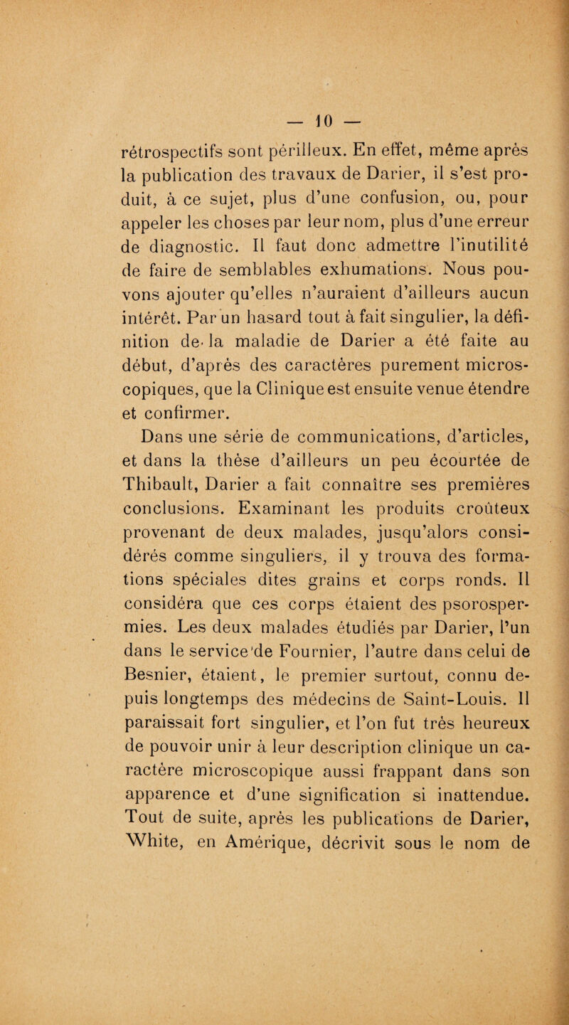 10 — rétrospectifs sont périlleux. En effet, même après la publication des travaux de Darier, il s’est pro¬ duit, à ce sujet, plus d’une confusion, ou, pour appeler les choses par leur nom, plus d’une erreur de diagnostic. Il faut donc admettre l’inutilité de faire de semblables exhumations. Nous pou¬ vons ajouter qu’elles n’auraient d’ailleurs aucun intérêt. Par un hasard tout à fait singulier, la défi¬ nition de- la maladie de Darier a été faite au début, d’après des caractères purement micros¬ copiques, que la Clinique est ensuite venue étendre et confirmer. Dans une série de communications, d’articles, et dans la thèse d’ailleurs un peu écourtée de Thibault, Darier a fait connaître ses premières conclusions. Examinant les produits croûteux provenant de deux malades, jusqu’alors consi¬ dérés comme singuliers, il y trouva des forma¬ tions spéciales dites grains et corps ronds. Il considéra que ces corps étaient des psorosper- mies. Les deux malades étudiés par Darier, l’un dans le service'de Fournier, l’autre dans celui de Besnier, étaient, le premier surtout, connu de¬ puis longtemps des médecins de Saint-Louis. 11 paraissait fort singulier, et l’on fut très heureux de pouvoir unir à leur description clinique un ca¬ ractère microscopique aussi frappant dans son apparence et d’une signification si inattendue. Tout de suite, après les publications de Darier, White , en Amérique, décrivit sous le nom de