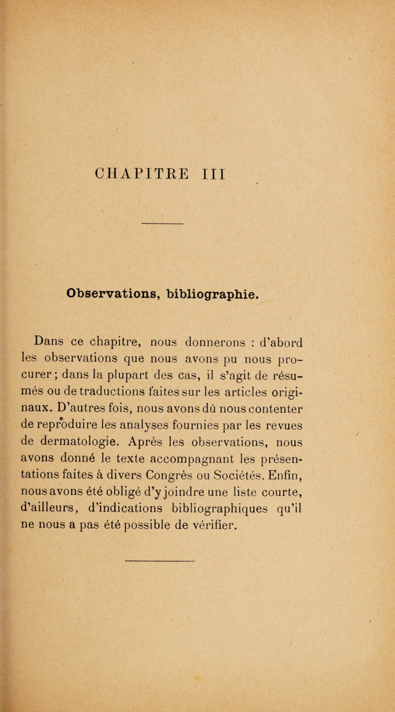 Observations, bibliographie. Dans ce chapitre, nous donnerons : d’abord les observations que nous avons pu nous pro¬ curer; dans la plupart des cas, il s’agit de résu¬ més ou de traductions faites sur les articles origi¬ naux. D’autres fois, nous avons dû nous contenter de reproduire les analyses fournies par les revues de dermatologie. Après les observations, nous avons donné le texte accompagnant les présen¬ tations faites à divers Congrès ou Sociétés. Enfin, nous avons été obligé d’y joindre une liste courte, d’ailleurs, d’indications bibliographiques qu’il ne nous a pas été possible de vérifier. y