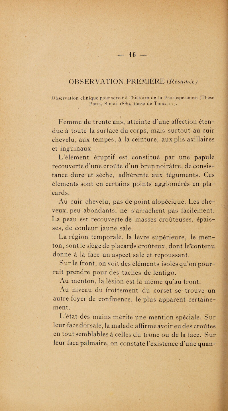OBSERVATION PREMIÈRE (Résumée) Observation clinique pour servir à l’histoire de la Psorospermose (Thèse Paris, 8 mai 1889, thèse de Thibault). ( Femme de trente ans, atteinte d’une affection éten¬ due à toute la surface du corps, mais surtout au cuir chevelu, aux tempes, à la ceinture, aux plis axillaires et inguinaux. L’élément éruptif est constitué par une papule recouverte d’une croûte d’un brun noirâtre, de consis¬ tance dure et sèche, adhérente aux téguments. Ces éléments sont en certains points agglomérés en pla¬ cards. Au cuir chevelu, pas de point alopécique. Les che¬ veux, peu abondants, ne s’arrachent pas facilement. La peau est recouverte de masses croûteuses, épais¬ ses, de couleur jaune sale. La région temporale, la lèvre supérieure, le men¬ ton, sont le siège de placards croûteux, dont le*contenu donne à la face un aspect sale et repoussant. Sur le front, on voit des éléments isolés qu'on pour¬ rait prendre pour des taches de lentigo. Au menton, la lésion est la même qu’au front. Au niveau du frottement du corset se trouve un autre foyer de confluence, le plus apparent certaine¬ ment. L’état des mains mérite une mention spéciale. Sur leur facedorsale, la malade affirmeavoir eu des croûtes en tout semblables à celles du tronc ou de la face. Sur leur face palmaire, on constate l’existence d’une quan-