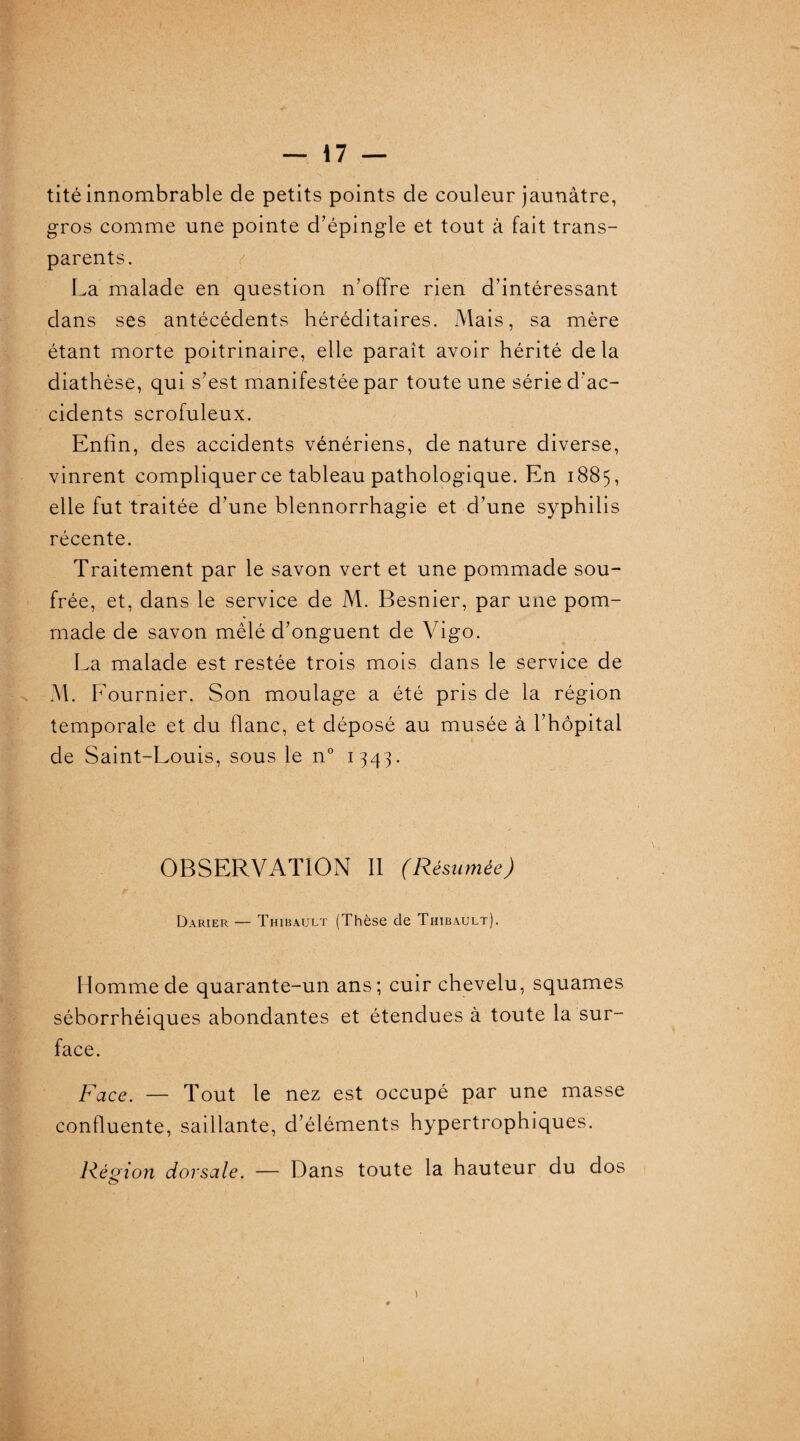 tité innombrable de petits points de couleur jaunâtre, gros comme une pointe d’épingle et tout à fait trans¬ parents. La malade en question n’offre rien d’intéressant dans ses antécédents héréditaires. Mais, sa mère étant morte poitrinaire, elle paraît avoir hérité de la diathèse, qui s’est manifestée par toute une série d’ac¬ cidents scrofuleux. Enfin, des accidents vénériens, de nature diverse, vinrent compliquer ce tableau pathologique. En 1885, elle fut traitée d’une blennorrhagie et d’une syphilis récente. Traitement par le savon vert et une pommade sou¬ frée, et, dans le service de M. Besnier, par une pom¬ made de savon mêlé d’onguent de Vigo. La malade est restée trois mois dans le service de M. F ournier. Son moulage a été pris de la région temporale et du flanc, et déposé au musée à l’hôpital de Saint-Louis, sous le n° 1343. OBSERVATION II (Résumée) Darier — Thibault (Thèse de Thibault). Homme de quarante-un ans; cuir chevelu, squames séborrhéiques abondantes et étendues à toute la sur¬ face. Face. — Tout le nez est occupé par une masse confluente, saillante, d’éléments hypertrophiques. Région dorsale. — Dans toute la hauteur du dos o* \