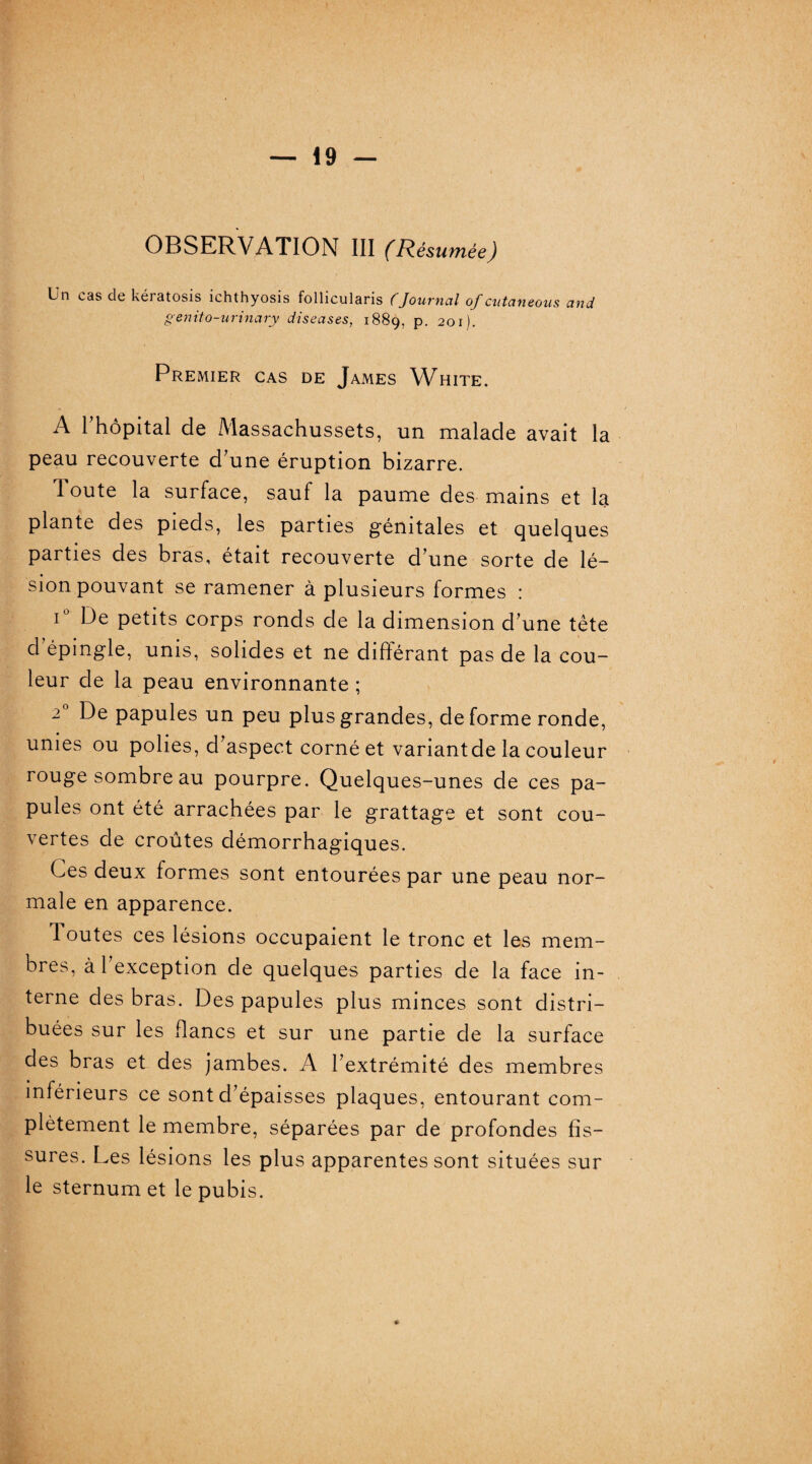 Un cas de kéiatosis ichthyosis follicularis (Journal of cutaneous and genito-urinary diseuses, 1889, p. 201). Premier cas de James White. A rhôpital de Massachussets, un malade avait la peau recouverte d’une éruption bizarre. loute la surface, sauf la paume des mains et la plante des pieds, les parties génitales et quelques parties des bras, était recouverte d’une sorte de lé¬ sion pouvant se ramener à plusieurs formes : i° De petits corps ronds de la dimension d’une tête d épingle, unis, solides et ne différant pas de la cou¬ leur de la peau environnante ; 20 De papules un peu plus grandes, de forme ronde, unies ou polies, d’aspect corné et variantde la couleur rouge sombre au pourpre. Quelques-unes de ces pa¬ pules ont été arrachées par le grattage et sont cou¬ vertes de croûtes démorrhagiques. Ces deux formes sont entourées par une peau nor¬ male en apparence. 1 outes ces lésions occupaient le tronc et les mem¬ bres, à l’exception de quelques parties de la face in¬ terne des bras. Des papules plus minces sont distri¬ buées sur les flancs et sur une partie de la surface des bras et des jambes. A l’extrémité des membres inférieurs ce sont d’épaisses plaques, entourant com¬ plètement le membre, séparées par de profondes fis¬ sures. Les lésions les plus apparentes sont situées sur le sternum et le pubis.
