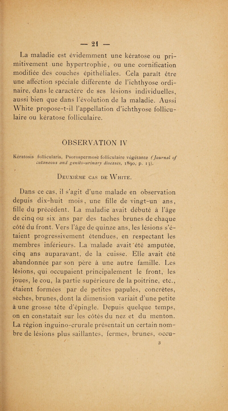 La maladie est évidemment une kératose ou pri¬ mitivement une hypertrophie, ou une cornification modifiée des couches épithéliales. Cela paraît être une affection spéciale différente de l’ichthyose ordi¬ naire, dans le caractère de ses lésions individuelles, aussi bien que dans l’évolution de la maladie. Aussi White propose-t-il l’appellation d’ichthyose follicu¬ laire ou kératose folliculaire. OBSERVATION IV Kératosis follicularis, Psorospermose folliculaire végétante (Journal of cutaneoiis and genito-urinary diseuses, 1890, p. 13). J Deuxième cas de White. Dans ce cas, il s’agit d’une malade en observation depuis dix-huit mois, une fille de vingt-un ans, fille du précédent. La maladie avait débuté à l’âge de cinq ou six ans par des taches brunes de chaque côté du front. Vers l’âge de quinze ans, les lésions s’é¬ taient progressivement étendues, en respectant les membres inférieurs. La malade avait été amputée, cinq ans auparavant, de la cuisse. Elle avait été abandonnée par son père à une autre famille. Les lésions, qui occupaient principalement le front, les joues, le cou, la partie supérieure de la poitrine, etc., étaient formées par de petites papules, concrètes, sèches, brunes, dont la dimension variait d’une petite à une grosse tête d’épingle. Depuis quelque temps, on en constatait sur les côtés du nez et du menton. La région inguino-crurale présentait un certain nom¬ bre de lésions plus saillantes, fermes, brunes, occu-