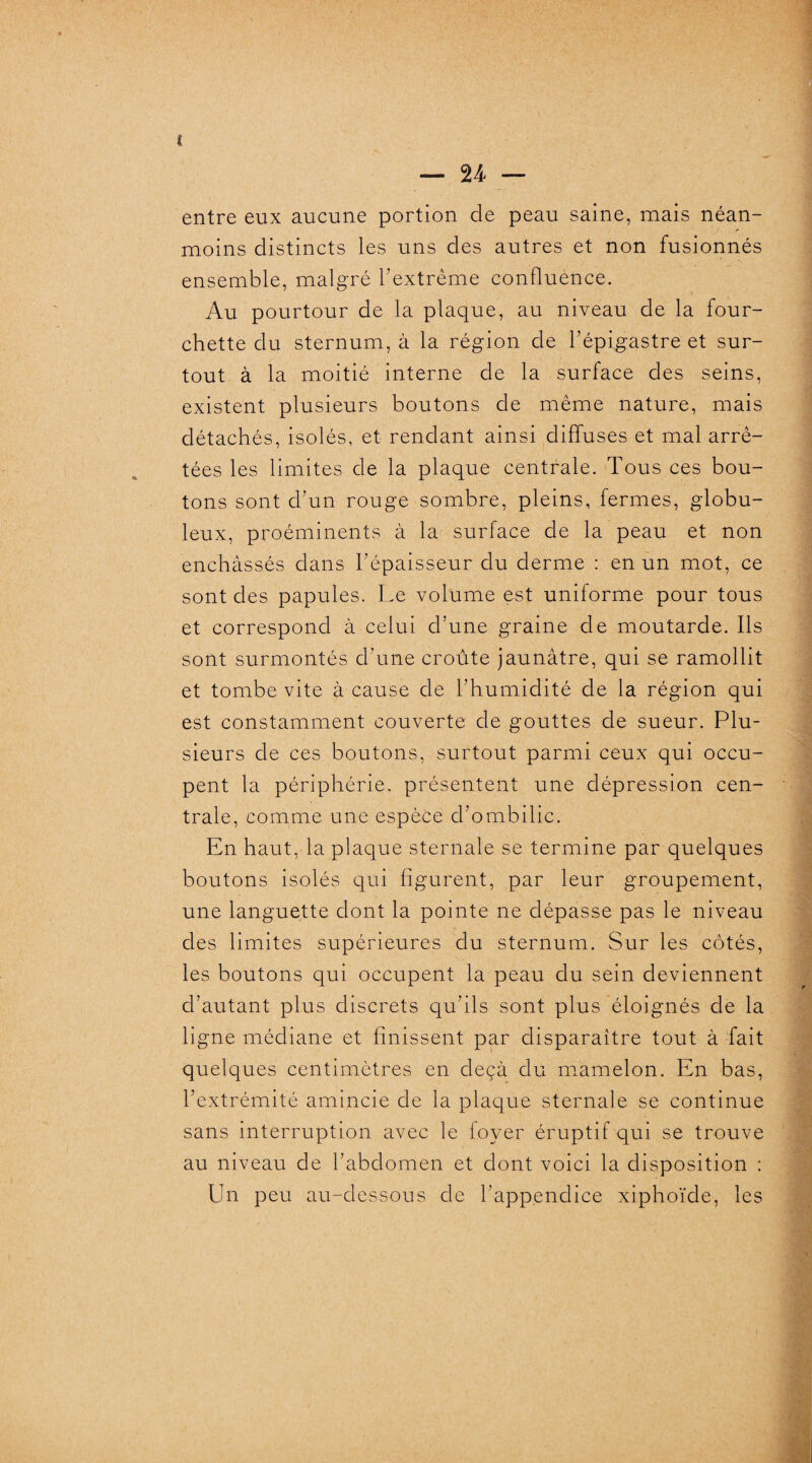 entre eux aucune portion de peau saine, mais néan¬ moins distincts les uns des autres et non fusionnés ensemble, malgré l’extrême confluence. Au pourtour de la plaque, au niveau de la four¬ chette du sternum, à la région de l’épigastre et sur¬ tout à la moitié interne de la surface des seins, existent plusieurs boutons de même nature, mais détachés, isolés, et rendant ainsi diffuses et mal arrê¬ tées les limites de la plaque centrale. Tous ces bou¬ tons sont d’un rouge sombre, pleins, fermes, globu¬ leux, proéminents à la surface de la peau et non enchâssés dans l’épaisseur du derme : en un mot, ce sont des papules. Le volume est uniforme pour tous et correspond à celui d’une graine de moutarde. Ils sont surmontés d’une croûte jaunâtre, qui se ramollit et tombe vite à cause de l’humidité de la région qui est constamment couverte de gouttes de sueur. Plu¬ sieurs de ces boutons, surtout parmi ceux qui occu¬ pent la périphérie, présentent une dépression cen¬ trale, comme une espèce d’ombilic. En haut, la plaque sternale se termine par quelques boutons isolés qui figurent, par leur groupement, une languette dont la pointe ne dépasse pas le niveau des limites supérieures du sternum. Sur les côtés, les boutons qui occupent la peau du sein deviennent d’autant plus discrets qu’ils sont plus éloignés de la ligne médiane et finissent par disparaître tout à fait quelques centimètres en deçà du mamelon. En bas, l’extrémité amincie de la plaque sternale se continue sans interruption avec le foyer éruptif qui se trouve au niveau de l’abdomen et dont voici la disposition : Un peu au-dessous de l’appendice xiphoïde, les