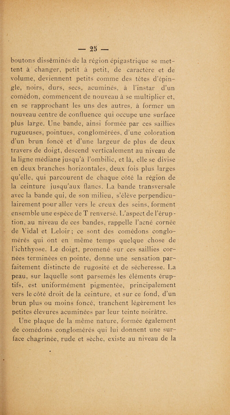 I — 25 — boutons disséminés de la région épigastrique se met¬ tent à changer, petit à petit, de caractère et de volume, deviennent petits comme des tètes chépin¬ gle, noirs, durs, secs, acuminés, à l'instar d'un comédon, commencent de nouveau à se multiplier et, en se rapprochant les uns des autres, à former un nouveau centre de confluence qui occupe une surface plus large. Une bande, ainsi formée par ces saillies rugueuses, pointues, conglomérées, d’une coloration d'un brun foncé et d'une largeur de plus de deux travers de doigt, descend verticalement au niveau de la ligne médiane jusqu'à l'ombilic, et là, elle se divise en deux branches horizontales, deux fois plus larges qu’elle, qui parcourent de chaque côté la région de la ceinture jusqu’aux flancs. La bande transversale avec la bande qui, de son milieu, s’élève perpendicu¬ lairement pour aller vers le creux des seins, forment ensemble une espèce de T renversé. L’aspect de l’érup - tion, au niveau de ces bandes, rappelle l’acné cornée de Vidal et Leloir; ce sont des comédons conglo¬ mérés qui ont en même temps quelque chose de l'ichthyose. Le doigt, promené sur ces saillies cor¬ nées terminées en pointe, donne une sensation par¬ faitement distincte de rugosité et de sécheresse. La peau, sur laquelle sont parsemés les éléments érup¬ tifs, est uniformément pigmentée, principalement vers le côté droit de la ceinture, et sur ce fond, d’un brun plus ou moins foncé, tranchent légèrement les petites élevures acuminées par leur teinte noirâtre. Une plaque de la même nature, formée également de comédons conglomérés qui lui donnent une sur¬ face chagrinée, rude et sèche, existe au niveau de la