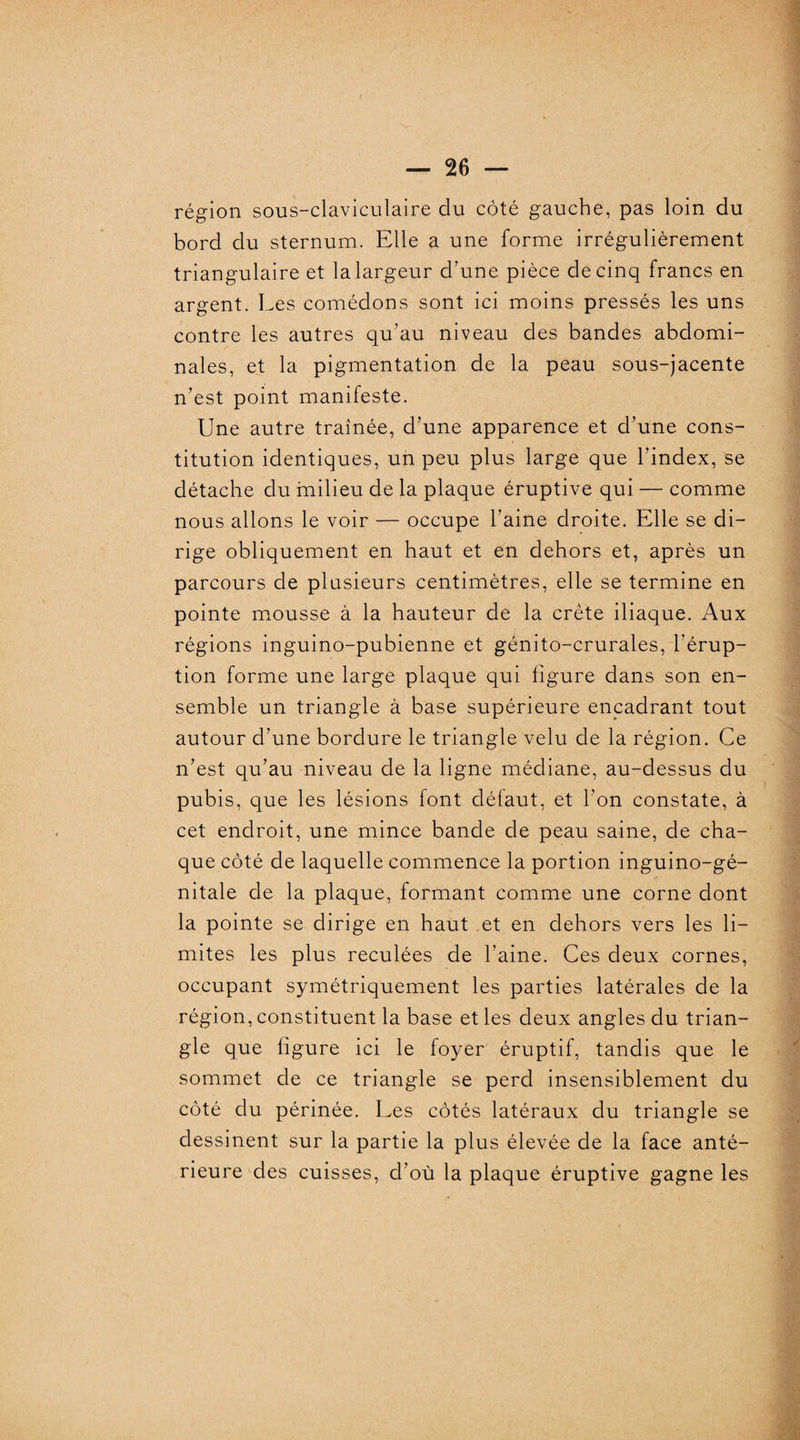 région sous-claviculaire du côté gauche, pas loin du bord du sternum. Elle a une forme irrégulièrement triangulaire et la largeur d’une pièce de cinq francs en argent. Les comédons sont ici moins pressés les uns contre les autres qu’au niveau des bandes abdomi¬ nales, et la pigmentation de la peau sous-jacente n’est point manifeste. Une autre traînée, d’une apparence et d’une cons¬ titution identiques, un peu plus large que l’index, se détache du milieu de la plaque éruptive qui — comme nous allons le voir — occupe l’aine droite. Elle se di¬ rige obliquement en haut et en dehors et, après un parcours de plusieurs centimètres, elle se termine en pointe mousse à la hauteur de la crête iliaque. Aux régions inguino-pubienne et génito-crurales, l’érup¬ tion forme une large plaque qui figure dans son en¬ semble un triangle à base supérieure encadrant tout autour d’une bordure le triangle velu de la région. Ce n’est qu’au niveau de la ligne médiane, au-dessus du pubis, que les lésions font défaut, et l’on constate, à cet endroit, une mince bande de peau saine, de cha¬ que côté de laquelle commence la portion inguino-gé- nitale de la plaque, formant comme une corne dont la pointe se dirige en haut et en dehors vers les li¬ mites les plus reculées de l’aine. Ces deux cornes, occupant symétriquement les parties latérales de la région, constituent la base et les deux angles du trian¬ gle que figure ici le foyer éruptif, tandis que le sommet de ce triangle se perd insensiblement du côté du périnée. Les côtés latéraux du triangle se dessinent sur la partie la plus élevée de la face anté¬ rieure des cuisses, d’où la plaque éruptive gagne les