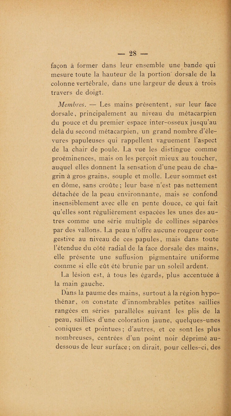 façon à former clans leur ensemble une bande qui mesure toute la hauteur de la portion' dorsale de la colonne vertébrale, dans une largeur de deux à trois travers de doigt. Membres. — Les mains présentent, sur leur face dorsale, principalement au niveau du métacarpien du pouce et du premier espace inter-osseux jusqu’au delà du second métacarpien, un grand nombre d’éle- vures papuleuses qui rappellent vaguement l’aspect de la chair de poule. La vue les distingue comme proéminences, mais on les perçoit mieux au toucher, auquel elles donnent la sensation d’une peau de cha¬ grin à gros grains, souple et molle. Leur sommet est en dôme, sans croûte; leur base n’est pas nettement détachée de la peau environnante, mais se confond insensiblement avec elle en pente douce, ce qui fait qu’elles sont régulièrement espacées les unes des au¬ tres comme une série multiple de collines séparées par des vallons. La peau n’offre aucune rougeur con¬ gestive au niveau de ces papules, mais dans toute l’étendue du côté radial de la face dorsale des mains, elle présente une suffusion pigmentaire uniforme comme si elle eût été brunie par un soleil ardent. La lésion est, à tous les égards, plus accentuée à la main gauche. * Dans la paume des mains, surtout à la région hypo- thénar, on constate d’innombrables petites saillies rangées en séries parallèles suivant les plis de la peau, saillies d’une coloration jaune, quelques-unes coniques et pointues; d’autres, et ce sont les plus nombreuses, centrées d’un point noir déprimé au- dessous de leur surface; on dirait, pour celles-ci, des