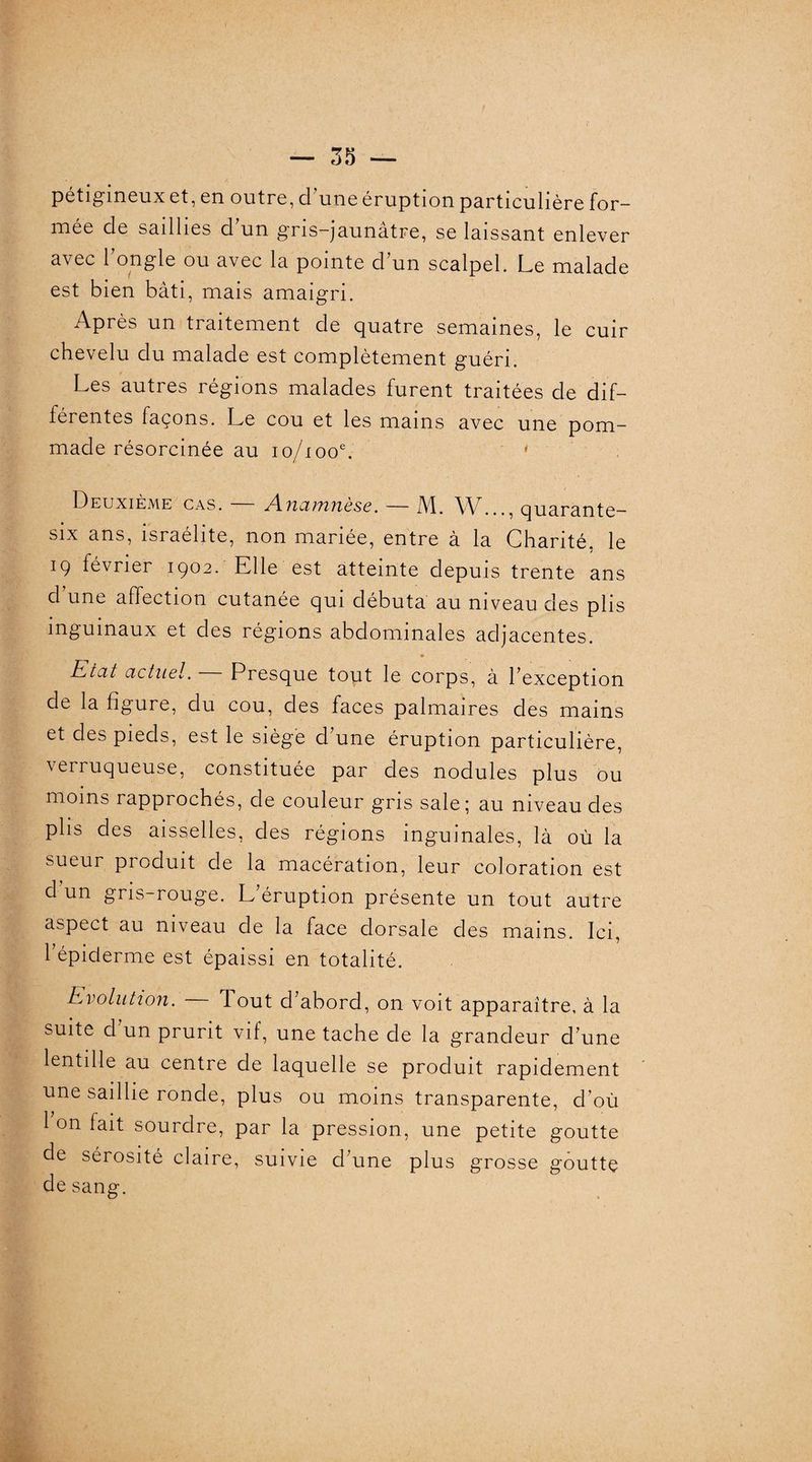 pétigineux et, en outre, d une éruption particulière for¬ mée de saillies d'un gris-jaunâtre, se laissant enlever avec longle ou avec la pointe d'un scalpel. Le malade est bien bâti, mais amaigri. Après un traitement de quatre semaines, le cuir chevelu du malade est complètement guéri. Les autres régions malades furent traitées de dif¬ férentes façons. Le cou et les mains avec une pom¬ made résorcinée au io/iooe. * Deuxième cas. Anamnèse. — M. W..., quarante- six ans, Israélite, non mariée, entre à la Chanté, le 19 février 1902. Elle est atteinte depuis trente ans d une affection cutanée qui débuta au niveau des plis inguinaux et des régions abdominales adjacentes. Etat actuel. Presque tout le corps, à l'exception de la figure, du cou, des faces palmaires des mains et des pieds, est le siégé d'une éruption particulière, verruqueuse, constituée par des nodules plus ou moins rapprochés, de couleur gris sale; au niveau des plis des aisselles, des régions inguinales, là où la sueur produit de la macération, leur coloration est d un gris-rouge. L'éruption présente un tout autre aspect au niveau de la face dorsale des mains. Ici, l’épiderme est épaissi en totalité. Evolution. 1 out d'abord, on voit apparaître, à la suite d un prurit vif, une tache de la grandeur d'une lentille au centre de laquelle se produit rapidement une saillie ronde, plus ou moins transparente, d'où 1 on lait sourdre, par la pression, une petite goutte de sérosité claire, suivie d'une plus grosse goutte de sang. )
