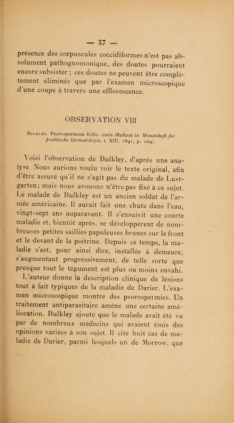 présence des corpuscules coccidiformes n’est pas ab¬ solument pathognomonique, des doutes pourraient encore subsister ; ces doutes ne peuvent être complè¬ tement éliminés que par l’examen microscopique d’une coupe à travers une efflorescence. OBSERVATION VIII Bulkley. Psorospermose follic. cutis (Référât in Monatsheft fur praktische Dermatologie, t. XIII, 1891, p. 169). Voici l’observation de Bulkley, d’après une ana¬ lyse Nous aurions voulu voir le texte original, afin d être assuré qu’il ne s’agit pas du malade de Lust- garten, mais nous avouons n etrepas fixé à ce sujet Le malade de Bulkley est un ancien soldat de l’ar¬ mée américaine. Il aurait fait une chute dans l’eau vingt-sept ans auparavant. Il s’ensuivit une courte maladie et, bientôt après, se développèrent de nom¬ breuses petites saillies papuleuses brunes sur le front et le devant de la poitrine. Depuis ce temps, la ma¬ ladie s’est, pour ainsi dire, installée à demeure, s’augmentant progressivement, de telle sorte que presque tout le tégument est plus ou moins envahi. E auteur donne la description clinique de lésions tout à fait typiques de la maladie de Darier. L’exa¬ men microscopique montre des psorospermies. Un traitement antiparasitaire amène une certaine amé¬ lioration. Bulkley ajoute que le malade avait été vu par de nombreux médecins qui avaient émis des opinions variées à son sujet. Il cite huit cas de ma¬ ladie de Darier, parmi lesquels un de Morrow, que