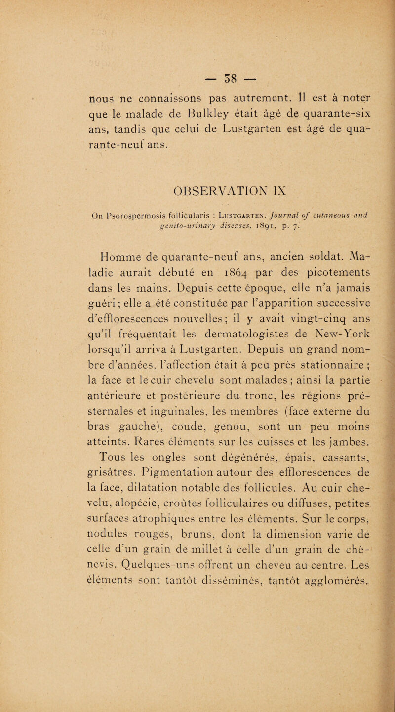 — 58 — nous ne connaissons pas autrement. 11 est à noter que le malade de Bulkley était âgé de quarante-six ans, tandis que celui de Lustgarten est âgé de qua¬ rante-neuf ans. OBSERVATION IX On Psorospermosis follicularis : Lustgarten. Journal of cutaneous and genito-urinary diseases, 1891, p. 7. Homme de quarante-neuf ans, ancien soldat. Ma¬ ladie aurait débuté en 1864 par des picotements dans les mains. Depuis cette époque, elle n’a jamais guéri ; elle a été constituée par l’apparition successive d’efflorescences nouvelles ; il y avait vingt-cinq ans qu’il fréquentait les dermatologistes de New-York lorsqu’il arriva à Lustgarten. Depuis un grand nom¬ bre d’années, l’affection était à peu près stationnaire ; la face et le cuir chevelu sont malades ; ainsi la partie antérieure et postérieure du tronc, les régions pré¬ sternales et inguinales, les membres (face externe du bras gauche), coude, genou, sont un peu moins atteints. Rares éléments sur les cuisses et les jambes. Tous les ongles sont dégénérés, épais, cassants, grisâtres. Pigmentation autour des efflorescences de la face, dilatation notable des follicules. Au cuir che¬ velu, alopécie, croûtes folliculaires ou diffuses, petites surfaces atrophiques entre les éléments. Sur le corps, nodules rouges, bruns, dont la dimension varie de celle d’un grain de millet à celle d’un grain de chè- nevis. Quelques-uns offrent un cheveu au centre. Les éléments sont tantôt disséminés, tantôt agglomérés^