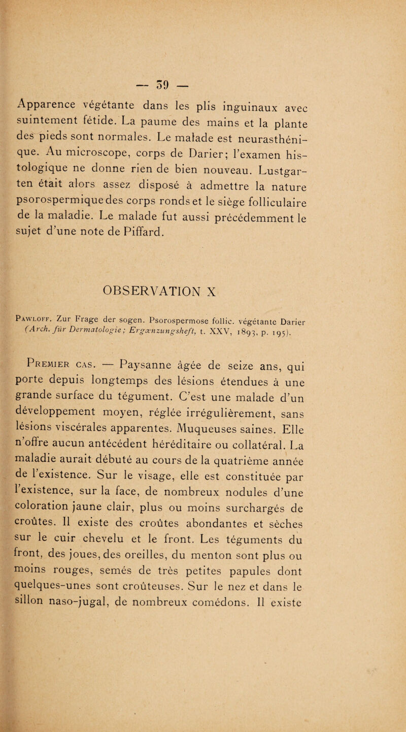 Apparence végétante dans les plis inguinaux avec suintement fétide. La paume des mains et la plante des pieds sont normales. Le malade est neurasthéni¬ que. Au microscope, corps de Darier; l’examen his¬ tologique ne donne rien de bien nouveau. Lustgar- ten était alors assez disposé à admettre la nature psorospermiquedes corps ronds et le siège folliculaire de la maladie. Le malade fut aussi précédemment le sujet d’une note de Piffard. OBSERVATION X Pawloff. Zur Frage der sogen. Psorospermose follic. végétante Darier (Arch. fur Dermatologie; Ergcenzungsheft, t. XXV, 1893, P- 195)- Premier cas. — Paysanne âgée de seize ans, qui porte depuis longtemps des lésions étendues à une grande surface du tégument. C’est une malade d’un développement moyen, réglée irrégulièrement, sans lésions viscérales apparentes. Muqueuses saines. Elle n offre aucun antécédent héréditaire ou collatéral. La maladie aurait débuté au cours de la quatrième année de 1 existence. Sur le visage, elle est constituée par 1 existence, sur la face, de nombreux nodules d’une coloration jaune clair, plus ou moins surchargés de croûtes. Il existe des croûtes abondantes et sèches sur le cuir chevelu et le front. Les téguments du front, des joues, des oreilles, du menton sont plus ou moins rouges, semés de très petites papules dont quelques-unes sont croûteuses. Sur le nez et dans le sillon naso-jugal, de nombreux comédons. Il existe 1
