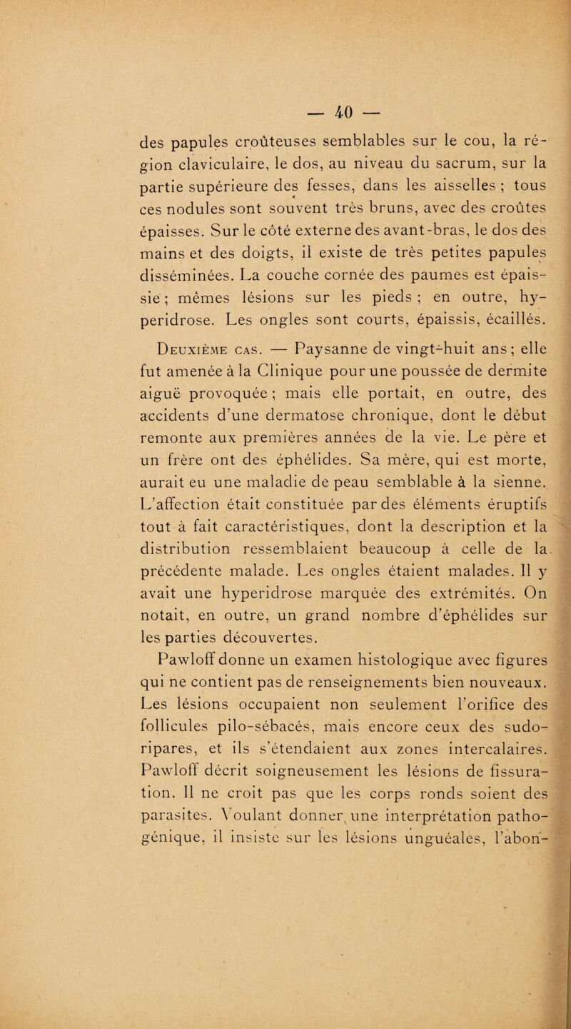 des papules croûteuses semblables sur le cou, la ré¬ gion claviculaire, le dos, au niveau du sacrum, sur la partie supérieure des fesses, dans les aisselles ; tous ces nodules sont souvent très bruns, avec des croûtes épaisses. Sur le côté externe des avant-bras, le dos des mains et des doigts, il existe de très petites papules disséminées. La couche cornée des paumes est épais¬ sie ; mêmes lésions sur les pieds ; en outre, hy- peridrose. Les ongles sont courts, épaissis, écaillés. Deuxième cas. — Paysanne de vingt-huit ans; elle fut amenée à la Clinique pour une poussée de dermite aiguë provoquée ; mais elle portait, en outre, des accidents d’une dermatose chronique, dont le début remonte aux premières années de la vie. Le père et un frère ont des éphélides. Sa mère, qui est morte, aurait eu une maladie de peau semblable à la sienne. L’affection était constituée par des éléments éruptifs tout à fait caractéristiques, dont la description et la distribution ressemblaient beaucoup à celle de la. précédente malade. Les ongles étaient malades. Il y avait une hyperidrose marquée des extrémités. On notait, en outre, un grand nombre d’éphélides sur les parties découvertes. Pawloff donne un examen histologique avec figures qui ne contient pas de renseignements bien nouveaux. Les lésions occupaient non seulement l’orifice des follicules pilo-sébacés, mais encore ceux des sudo- ripares, et ils s’étendaient aux zones intercalaires. Pawlotf décrit soigneusement les lésions de fissura¬ tion. Il ne croit pas que les corps ronds soient des parasites. Voulant donner une interprétation patho¬ génique, il insiste sur les lésions unguéales, l’abon-