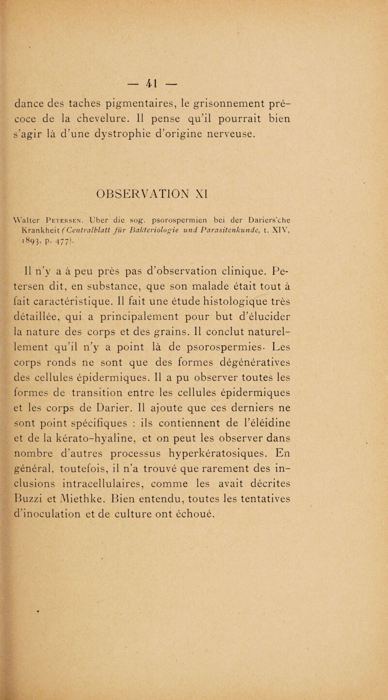 dance des taches pigmentaires, le grisonnement pré¬ coce de la chevelure. 11 pense qu’il pourrait bien s’agir là d’une dystrophie d’origine nerveuse. OBSERVATION XI Walter Petersen. Uber die sog. psorospermien bei der Dariers’che Krankheit (Ccntralblatt für Bakteriologie und Parasitenkunde, t. XIV, 1893, p. 477). 11 n’y a à peu près pas d’observation clinique. Pe¬ tersen dit, en substance, que son malade était tout à fait caractéristique. Il fait une étude histologique très détaillée, qui a principalement pour but d’élucider la nature des corps et des grains. Il conclut naturel¬ lement qu’il n’y a point là de psorospermies- Les corps ronds ne sont que des formes dégénératives des cellules épidermiques. Il a pu observer toutes les formes de transition entre les cellules épidermiques et les corps de Darier. Il ajoute que ces derniers ne sont point spécifiques : ils contiennent de l’éléidine et de la kérato-hyaline, et on peut les observer dans nombre d’autres processus hyperkératosiques. En général, toutefois, il n’a trouvé que rarement des in¬ clusions intracellulaires, comme les avait décrites Buzzi et Miethke. Bien entendu, toutes les tentatives d’inoculation et de culture ont échoué. )