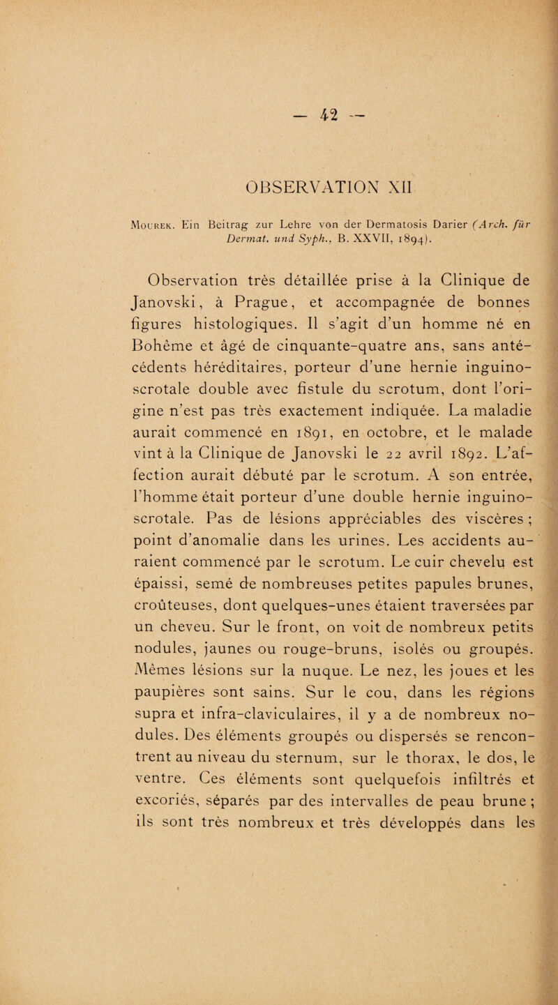 OBSERVATION XII Mourek. Ein Beitrag zur Lehre von der Dermatosis Darier (Arch. fur Dennat. und Syph., B. XXVII, 1894). Observation très détaillée prise à la Clinique de Janovski, à Prague, et accompagnée de bonnes figures histologiques. Il s’agit d’un homme né en Bohême et âgé de cinquante-quatre ans, sans anté¬ cédents héréditaires, porteur d’une hernie inguino- scrotale double avec fistule du scrotum, dont l’ori¬ gine n’est pas très exactement indiquée. La maladie aurait commencé en 1891, en octobre, et le malade vint à la Clinique de Janovski le 22 avril 1892. L’af¬ fection aurait débuté par le scrotum. A son entrée, l’homme était porteur d’une double hernie inguino- scrotale. Pas de lésions appréciables des viscères ; point d’anomalie dans les urines. Les accidents au¬ raient commencé par le scrotum. Le cuir chevelu est épaissi, semé de nombreuses petites papules brunes, croûteuses, dont quelques-unes étaient traversées par un cheveu. Sur le front, on voit de nombreux petits nodules, jaunes ou rouge-bruns, isolés ou groupés. Mêmes lésions sur la nuque. Le nez, les joues et les paupières sont sains. Sur le cou, dans les régions supra et infra-claviculaires, il y a de nombreux no¬ dules. Des éléments groupés ou dispersés se rencon¬ trent au niveau du sternum, sur le thorax, le dos, le ventre. Ces éléments sont quelquefois infiltrés et excoriés, séparés par des intervalles de peau brune ; ils sont très nombreux et très développés dans les