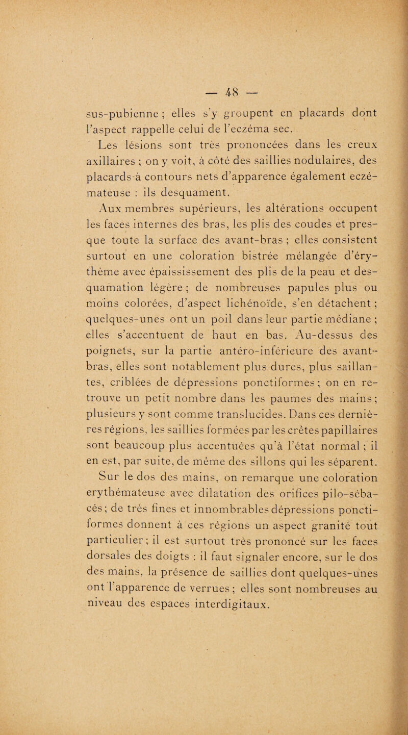 sus-pubienne ; elles s’y groupent en placards dont l’aspect rappelle celui de l’eczéma sec. Les lésions sont très prononcées dans les creux axillaires ; on y voit, à côté des saillies nodulaires, des placards à contours nets d’apparence également eczé¬ mateuse : ils desquament. Aux membres supérieurs, les altérations occupent les faces internes des bras, les plis des coudes et pres¬ que toute la surface des avant-bras ; elles consistent surtout en une coloration bistrée mélangée d’éry¬ thème avec épaississement des plis de la peau et des¬ quamation légère ; de nombreuses papules plus ou moins colorées, d’aspect lichénoïde, s’en détachent ; quelques-unes ont un poil dans leur partie médiane ; elles s’accentuent de haut en bas. Au-dessus des poignets, sur la partie antéro-inférieure des avant- bras, elles sont notablement plus dures, plus saillan¬ tes, criblées de dépressions ponctiformes ; on en re¬ trouve un petit nombre dans les paumes des mains ; plusieurs y sont comme translucides. Dans ces derniè¬ res régions, les saillies formées par les crêtes papillaires sont beaucoup plus accentuées qu’à l’état normal ; il en est, par suite, de même des sillons qui les séparent. Sur le dos des mains, on remarque une coloration erythémateuse avec dilatation des orifices pilo-séba- cés ; de très fines et innombrables dépressions poncti¬ formes donnent à ces régions un aspect granité tout particulier; il est surtout très prononcé sur les faces dorsales des doigts : il faut signaler encore, sur le dos des mains, la présence de saillies dont quelques-unes ont 1 apparence de verrues ; elles sont nombreuses au niveau des espaces interdigitaux.