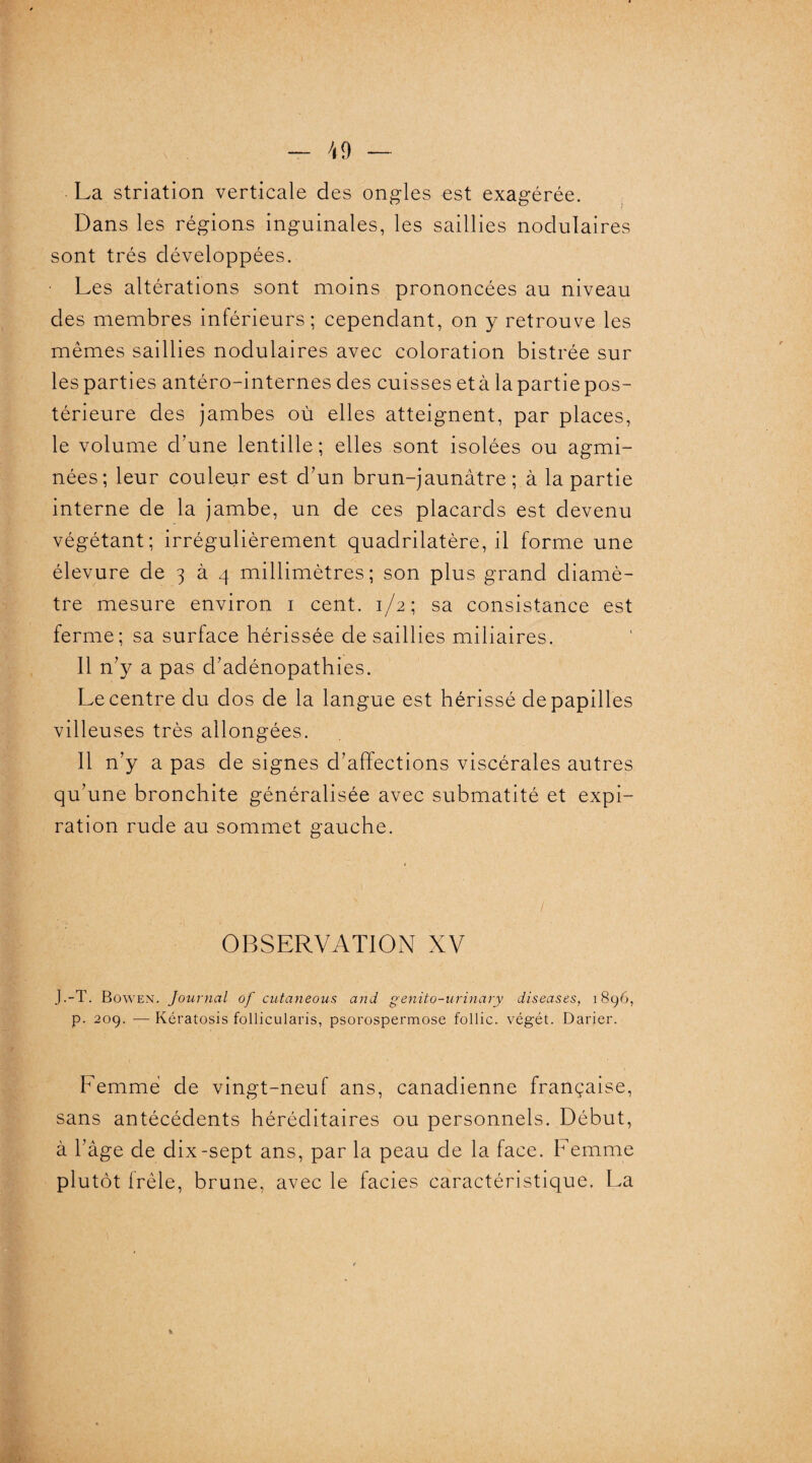 La striation verticale des ongles est exagérée. Dans les régions inguinales, les saillies nodulaires sont très développées. Les altérations sont moins prononcées au niveau des membres inférieurs; cependant, on y retrouve les mêmes saillies nodulaires avec coloration bistrée sur les parties antéro-internes des cuisses età lapartiepos- térieure des jambes où elles atteignent, par places, le volume d'une lentille; elles sont isolées ou agmi- nées; leur couleur est d'un brun-jaunâtre; à la partie interne de la jambe, un de ces placards est devenu végétant; irrégulièrement quadrilatère, il forme une élevure de 3 à 4 millimètres; son plus grand diamè¬ tre mesure environ 1 cent. 1/2; sa consistance est ferme; sa surface hérissée de saillies miliaires. Il n'y a pas d’adénopathies. Le centre du dos de la langue est hérissé de papilles villeuses très allongées. Il n'y a pas de signes d’affections viscérales autres qu’une bronchite généralisée avec submatité et expi¬ ration rude au sommet gauche. / OBSERVATION XV J.-T. Bowen. Journal of cutaneous and genito-urinary diseuses, 1896, p. 209. — Kcratosis follicularis, psorospermose follic. végét. Darier. Femme de vingt-neuf ans, canadienne française, sans antécédents héréditaires ou personnels. Début, à l'âge de dix-sept ans, par la peau de la face. Femme plutôt frêle, brune, avec le faciès caractéristique. La i )