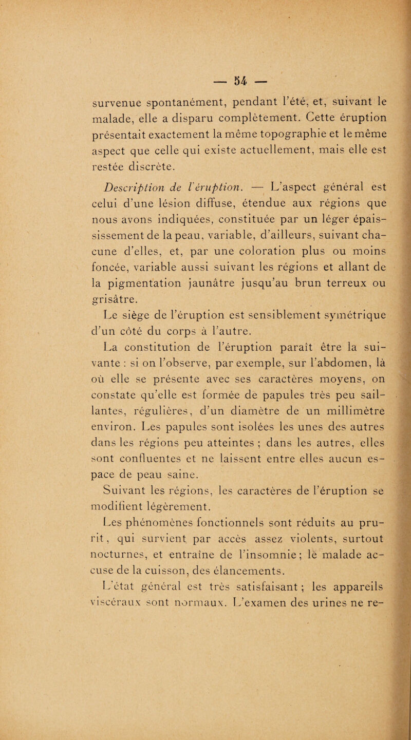 survenue spontanément, pendant l’été, et, suivant le malade, elle a disparu complètement. Cette éruption présentait exactement la même topographie et le même aspect que celle qui existe actuellement, mais elle est restée discrète. Description de léruption. — L’aspect général est celui d’une lésion diffuse, étendue aux régions que nous avons indiquées, constituée par un léger épais¬ sissement de la peau, variable, d’ailleurs, suivant cha¬ cune d’elles, et, par une coloration plus ou moins foncée, variable aussi suivant les régions et allant de la pigmentation jaunâtre jusqu’au brun terreux ou grisâtre. Le siège de l’éruption est sensiblement symétrique d’un côté du corps à l’autre. La constitution de l’éruption parait être la sui¬ vante : si on l’observe, par exemple, sur l’abdomen, là où elle se présente avec ses caractères moyens, on constate qu’elle est formée de papules très peu sail¬ lantes, régulières, d’un diamètre de un millimètre environ. Les papules sont isolées les unes des autres dans les régions peu atteintes ; dans les autres, elles sont confluentes et ne laissent entre elles aucun es¬ pace de peau saine. Suivant les régions, les caractères de l’éruption se modifient légèrement. Les phénomènes fonctionnels sont réduits au pru¬ rit , qui survient par accès assez violents, surtout nocturnes, et entraîne de l’insomnie; lé malade ac¬ cuse de la cuisson, des élancements. L état général est très satisfaisant ; les appareils viscéraux sont normaux. L’examen des urines ne re-