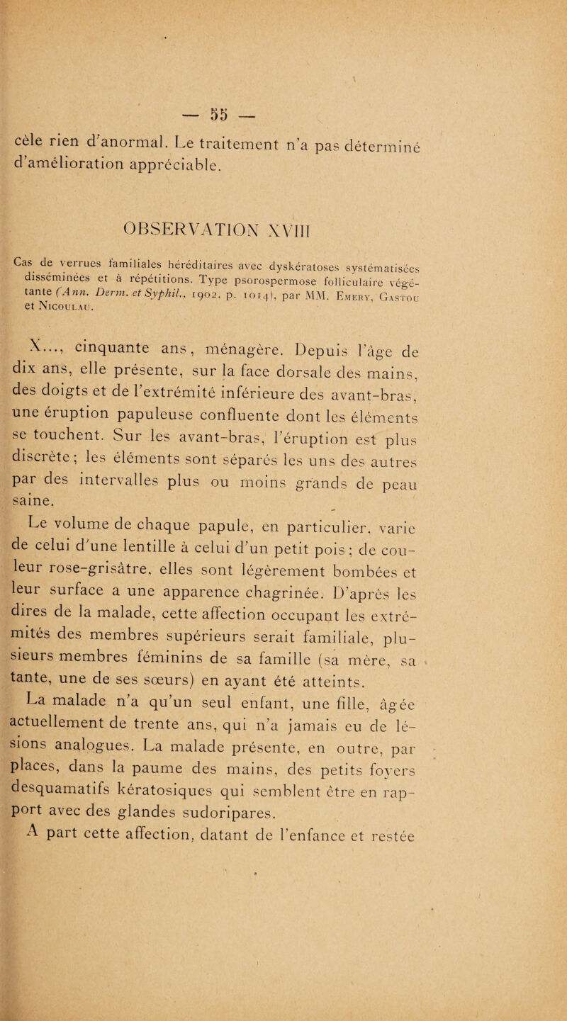 cèle rien d'anormal. Le traitement n'a pas déterminé d'amélioration appréciable. OBSERVATION XVIII Cas de verrues familiales héréditaires avec dyskératoses systématisées disséminées et à répétitions. Type psorospermose folliculaire végé¬ tante (Ann. Demi. etSyphil., 1902. p. 1014), par MM. Emery, Gastou et Nicoulau. X..., cinquante ans, ménagère. Depuis l'âge de dix ans, elle présente, sur la face dorsale des mains, des doigts et de l’extrémité inférieure des avant-bras, une éruption papuleuse confluente dont les éléments se touchent. Sur les avant-bras, l'éruption est plus disci été , les éléments sont séparés les uns des autres par des intervalles plus ou moins grands de peau saine. Le volume de chaque papule, en particulier, varie de celui d'une lentille à celui d’un petit pois ; de cou¬ leur rose-grisâtre, elles sont légèrement bombées et leur surface a une apparence chagrinée. D’après les dires de la malade, cette affection occupant les extré¬ mités des membres supérieurs serait familiale, plu¬ sieurs membres féminins de sa famille (sa mère, sa tante, une de ses sœurs) en ayant été atteints. La malade n'a qu'un seul enfant, une fille, âgée actuellement de trente ans, qui n’a jamais eu de lé¬ sions analogues. La malade présente, en outre, par places, dans la paume des mains, des petits foyers desquamatifs kératosiques qui semblent être en rap¬ port avec des glandes sudoripares. A part cette affection, datant de l’enfance et restée )