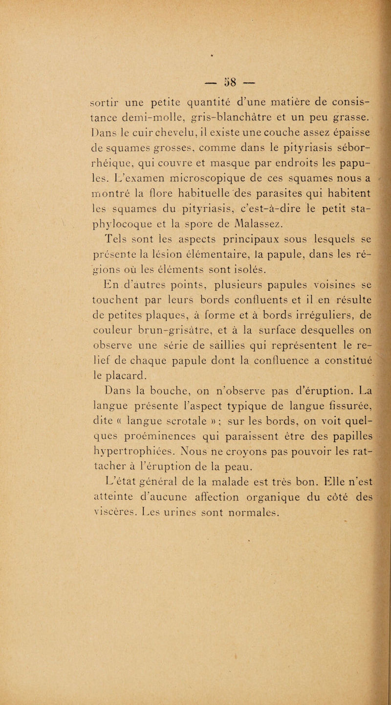 sortir une petite quantité d’une matière de consis¬ tance demi-molle, gris-blanchâtre et un peu grasse. Dans le cuir chevelu, il existe une couche assez épaisse de squames grosses, comme dans le pityriasis sébor¬ rhéique, qui couvre et masque par endroits les papu¬ les. L’examen microscopique de ces squames nous a montré la flore habituelle des parasites qui habitent les squames du pityriasis, c’est-à-dire le petit sta¬ phylocoque et la spore de Malassez. Tels sont les aspects principaux sous lesquels se présente la lésion élémentaire, la papule, dans les ré¬ gions où les éléments sont isolés. En d’autres points, plusieurs papules voisines se touchent par leurs bords confluents et il en résulte de petites plaques, à forme et à bords irréguliers, de couleur brun-grisâtre, et à la surface desquelles on observe une série de saillies qui représentent le re¬ lief de chaque papule dont la confluence a constitué le placard. Dans la bouche, on n’observe pas d’éruption. La langue présente l’aspect typique de langue fissurée, dite « langue scrotale )) ; sur les bords, on voit quel¬ ques proéminences qui paraissent être des papilles hypertrophiées. Nous ne croyons pas pouvoir les rat¬ tacher à l’éruption de la peau. L’état général de la malade est très bon. Elle n’est atteinte d’aucune affection organique du côté des viscères. Les urines sont normales.