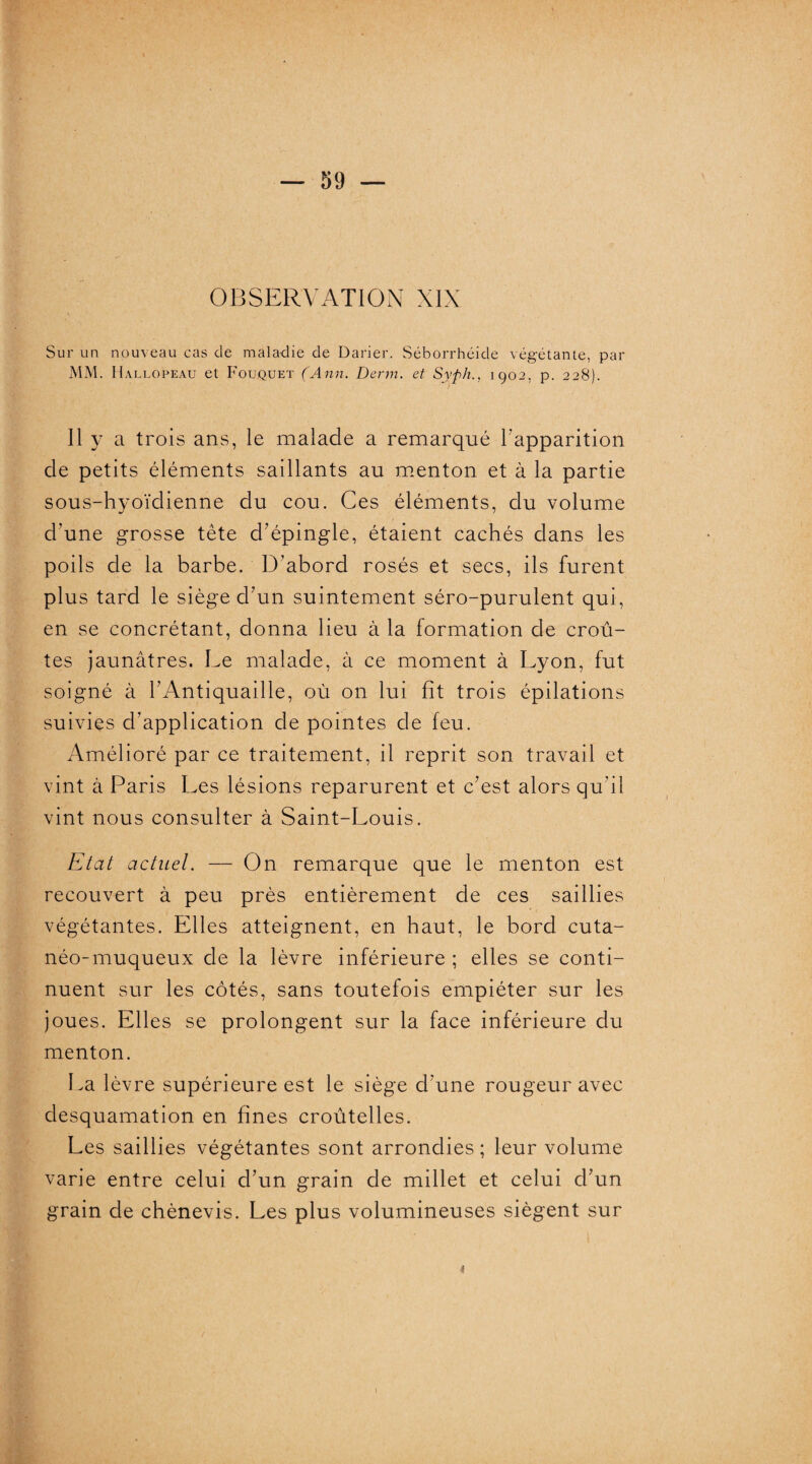 OBSERVATION XIX Sur un nouveau cas de maladie de Darier. Séborrhéide végétante, par MM. Hallopeau et Fouquet (Ann. Derm. et Syph., 1902, p. 228). 11 y a trois ans, le malade a remarqué l’apparition de petits éléments saillants au menton et à la partie sous-hyoïdienne du cou. Ces éléments, du volume d’une grosse tête d’épingle, étaient cachés dans les poils de la barbe. D’abord rosés et secs, ils furent plus tard le siège d’un suintement séro-purulent qui, en se concrétant, donna lieu à la formation de croû¬ tes jaunâtres. Le malade, à ce moment à Lyon, fut soigné à l’Antiquaille, où on lui fit trois épilations suivies d'application de pointes de feu. Amélioré par ce traitement, il reprit son travail et vint à Paris Les lésions reparurent et c’est alors qu'il vint nous consulter à Saint-Louis. Etat actuel. — On remarque que le menton est recouvert à peu près entièrement de ces saillies végétantes. Elles atteignent, en haut, le bord cuta¬ néo-muqueux de la lèvre inférieure ; elles se conti¬ nuent sur les côtés, sans toutefois empiéter sur les joues. Elles se prolongent sur la face inférieure du menton. La lèvre supérieure est le siège d’une rougeur avec desquamation en fines croûtelles. Les saillies végétantes sont arrondies ; leur volume varie entre celui d’un grain de millet et celui cl’un grain de chènevis. Les plus volumineuses siègent sur