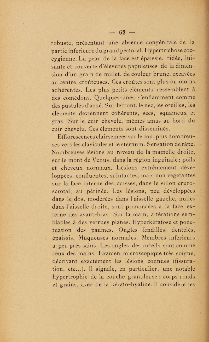 robuste, présentant une absence congénitale de la partie inférieure du grand pectoral. Hypertrichose coc- cygienne. La peau de la face est épaissie, ridée, lui-' santé et couverte d’élevures papuleuses de la dimen¬ sion d’un grain de millet, de couleur brune, excavées au centre, croûteuses. Ces croûtes sont plus ou moins adhérentes. Les plus petits éléments ressemblent à des comédons. Quelques-unes s’enflamment comme des pustules d’acné. Sur le front, le nez, les oreilles, les éléments deviennent cohérents, secs, squameux et gras. Sur le cuir chevelu, mêmes amas au bord du cuir chevelu. Ces éléments sont disséminés. Efflorescences clairsemées sur le cou, plus nombreu¬ ses vers les clavicules et le sternum. Sensation de râpe. • Nombreuses lésions au niveau de la mamelle droite, sur le mont de Vénus, dans la région inguinale ; poils et cheveux normaux. Lésions extrêmement déve¬ loppées, confluentes, suintantes, mais non végétantes sur la face interne des cuisses, dans le sillon cruro- scrotal, au périnée. Les lésions, peu développées dans le dos, modérées dans l’aisselle gauche, nulles dans l’aisselle droite, sont prononcées à la face ex¬ terne des avant-bras. Sur la main, altérations sem¬ blables à des verrues planes. Hyperkératose et ponc¬ tuation des paumes. Ongles fendillés, dentelés, épaissis. Muqueuses normales. Membres inférieurs à peu près sains. Les ongles des orteils sont comme ceux des mains. Examen microscopique très soigné, décrivant exactement les lésions connues (fissura¬ tion, etc...). 11 signale, en particulier, une notable hypertrophie de la couche granuleuse : corps ronds et grains, avec de la kérato-hyaline. Il considère les