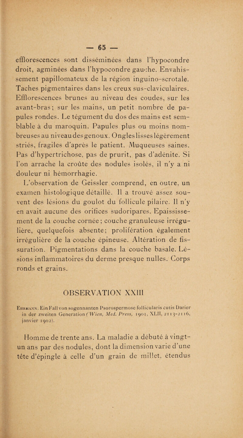 efflorescences sont disséminées dans l’hypocondre droit, agminées dans l’hypocondre gauche. Envahis¬ sement papillomateux de la région inguino-scrotale. Taches pigmentaires dans les creux sus-claviculaires. Efflorescences brunes au niveau des coudes, sur les avant-bras; sur les mains, un petit nombre de pa¬ pules rondes. Le tégument du dos des mains est sem¬ blable à du maroquin. Papules plus ou moins nom¬ breuses au niveaudesgenoux. Ongleslisseslégèrement striés, fragiles d’après le patient. Muqueuses saines. Pas d’hypertrichose, pas de prurit, pas d’adénite. Si Ton arrache la croûte des nodules isolés, il n’y a ni douleur ni hémorrhagie. L’observation de Geissler comprend, en outre, un examen histologique détaillé. Il a trouvé assez sou¬ vent des lésions du goulot du follicule pilaire. 11 n’y en avait aucune des orifices sudoripares. Epaississe¬ ment de la couche cornée; couche granuleuse irrégu¬ lière, quelquefois absente; prolifération également irrégulière de la couche épineuse. Altération de fis¬ suration. Pigmentations dans la couche basale. Lé¬ sions inflammatoires du derme presque nulles. Corps ronds et grains. OBSERVATION XXIII Ehrmann. Ein Fall von sogennanten Psorospermose follicularis cutis Darier in der zweiten Génération (Wien, Med. Press. 1901, XLII, 2113-2116, janvier 1902). Homme de trente ans. La maladie a débuté à vingt- un ans par des nodules, dont la dimension varie d’une tête d’épingle à celle d’un grain de millet, étendus