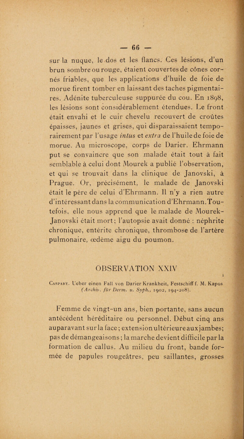 sur la nuque, le dos et les lianes. Ces lésions, d’un brun sombre ou rouge, étaient couvertes de cônes cor¬ nés friables, que les applications d’huile de foie de morue firent tomber en laissant des taches pigmentai¬ res. Adénite tuberculeuse suppurée du cou. En 1898, les lésions sont considérablement étendues. Le front était envahi et le cuir chevelu recouvert de croûtes épaisses, jaunes et grises, qui disparaissaient tempo¬ rairement par l’usage intus et extra de l’huile de foie de morue. Au microscope, corps de Darier. Ehrmann put se convaincre que son malade était tout à fait semblable à celui dont Mourek a publié l’observation, et qui se trouvait dans la clinique de Janovski, à Prague. Or, précisément, le malade de Janovski était le père de celui d’Ehrmann. 11 n’y a rien autre d’intéressant dans la communication d’Ehrmann.Tou¬ tefois, elle nous apprend que le malade de Mourek- Janovski était mort; l’autopsie avait donné : néphrite chronique, entérite chronique, thrombose de l’artère pulmonaire, œdème aigu du poumon. OBSERVATION XXIV i Caspary. Ueber einen Fall von Darier Ivrankheit, Festschiff f. M. Kapos (Archiv. für Demi. u. Syph., 1902, 194-208). Eemme de vingt-un ans, bien portante, sans aucun antécédent héréditaire ou personnel. Début cinq ans auparavant sur la face ; extensionultérieureauxjambes; pas de démangeaisons ; la marche devient difficile par la formation de callus. Au milieu du front, bande for¬ mée de papules rougeâtres, peu saillantes, grosses