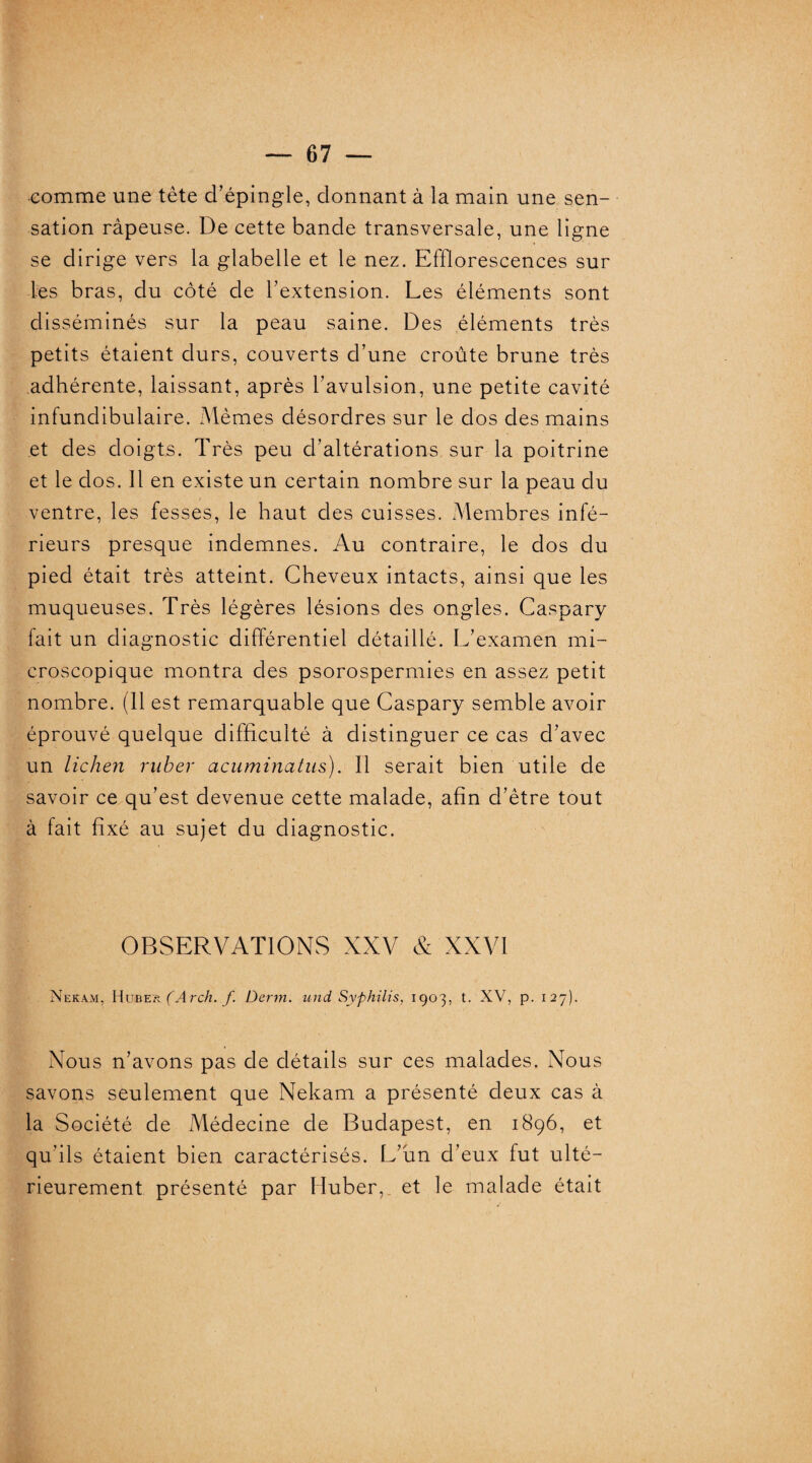 comme une tête d’épingle, donnant à la main une sen¬ sation râpeuse. De cette bande transversale, une ligne se dirige vers la glabelle et le nez. Efflorescences sur les bras, du côté de l’extension. Les éléments sont disséminés sur la peau saine. Des éléments très petits étaient durs, couverts d’une croûte brune très adhérente, laissant, après l’avulsion, une petite cavité infundibulaire. Mêmes désordres sur le dos des mains et des doigts. Très peu d’altérations sur la poitrine et le dos. Il en existe un certain nombre sur la peau du ventre, les fesses, le haut des cuisses. Membres infé¬ rieurs presque indemnes. Au contraire, le dos du pied était très atteint. Cheveux intacts, ainsi que les muqueuses. Très légères lésions des ongles. Caspary fait un diagnostic différentiel détaillé. L’examen mi¬ croscopique montra des psorospermies en assez petit nombre. (11 est remarquable que Caspary semble avoir éprouvé quelque difficulté à distinguer ce cas d’avec un lichen rnber acuminatus). Il serait bien utile de savoir ce qu’est devenue cette malade, afin d’être tout à fait fixé au sujet du diagnostic. OBSERVATIONS XXV & XXVI Nekam, Huber (Arch. f. Denn. und Syphilis. 1903, t. XV, p. 127). Nous n’avons pas de détails sur ces malades. Nous savons seulement que Nekam a présenté deux cas à la Société de Médecine de Budapest, en 1896, et qu’ils étaient bien caractérisés. L’un d’eux lut ulté¬ rieurement présenté par Huber, et le malade était 1