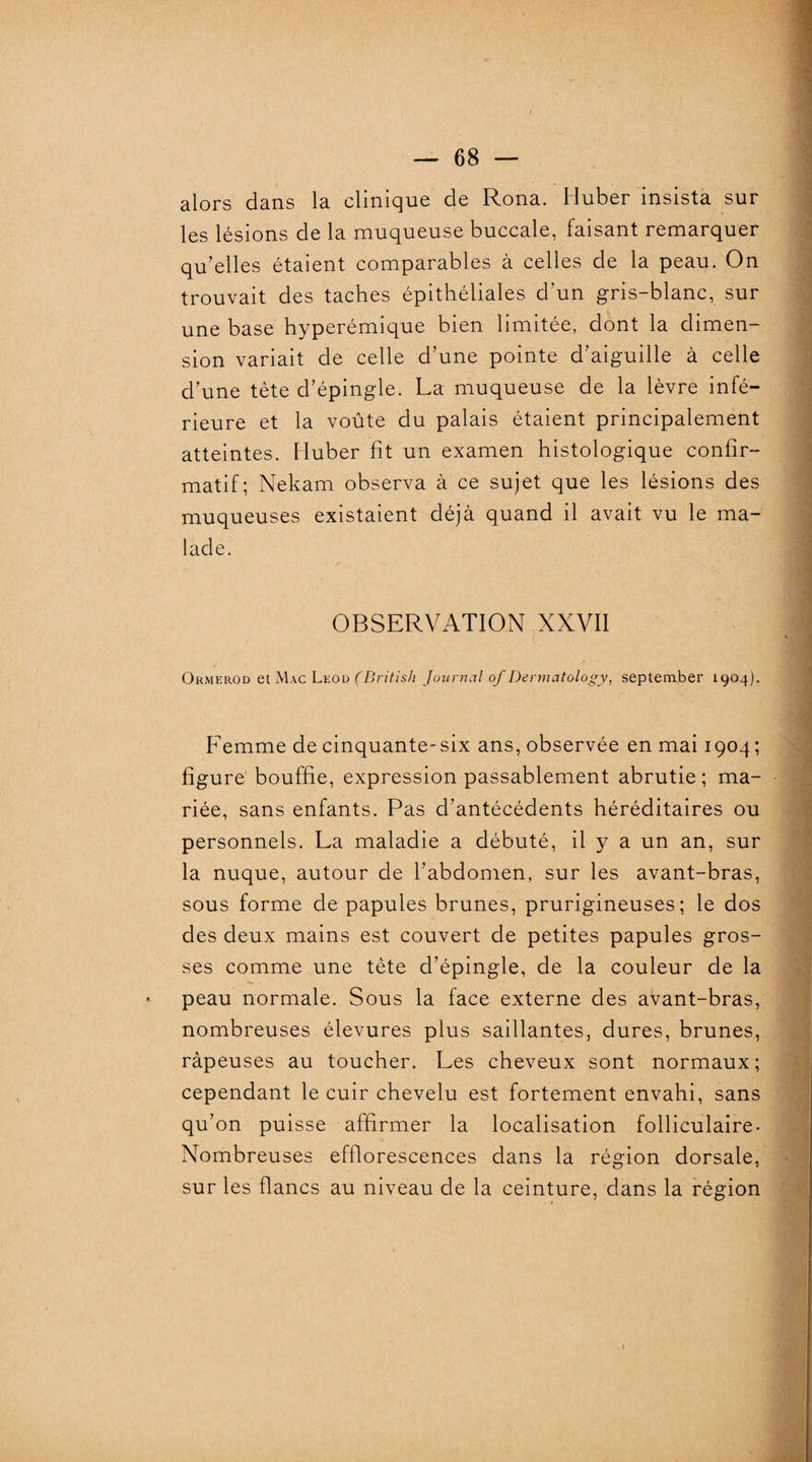 alors dans la clinique de Rona. Iluber insista sur les lésions de la muqueuse buccale, faisant remarquer qu’elles étaient comparables à celles de la peau. On trouvait des taches épithéliales d’un gris-blanc, sur une base hyperémique bien limitée, dont la dimen¬ sion variait de celle d’une pointe d’aiguille à celle d’une tête d’épingle. La muqueuse de la lèvre infé¬ rieure et la voûte du palais étaient principalement atteintes. Huber fit un examen histologique confir¬ matif; Nekam observa à ce sujet que les lésions des muqueuses existaient déjà quand il avait vu le ma¬ lade. OBSERVATION XXVII ( Ormerod et Mac Leod (British Journal of Dennatology, septemjber 1904). Femme de cinquante-six ans, observée en mai 1904 ; figure bouffie, expression passablement abrutie ; ma¬ riée, sans enfants. Pas d’antécédents héréditaires ou personnels. La maladie a débuté, il y a un an, sur la nuque, autour de l’abdomen, sur les avant-bras, sous forme de papules brunes, prurigineuses; le dos des deux mains est couvert de petites papules gros¬ ses comme une tête d’épingle, de la couleur de la - peau normale. Sous la face externe des avant-bras, nombreuses élevures plus saillantes, dures, brunes, râpeuses au toucher. Les cheveux sont normaux; cependant le cuir chevelu est fortement envahi, sans qu’on puisse affirmer la localisation folliculaire. Nombreuses efflorescences dans la région dorsale, sur les flancs au niveau de la ceinture, dans la région