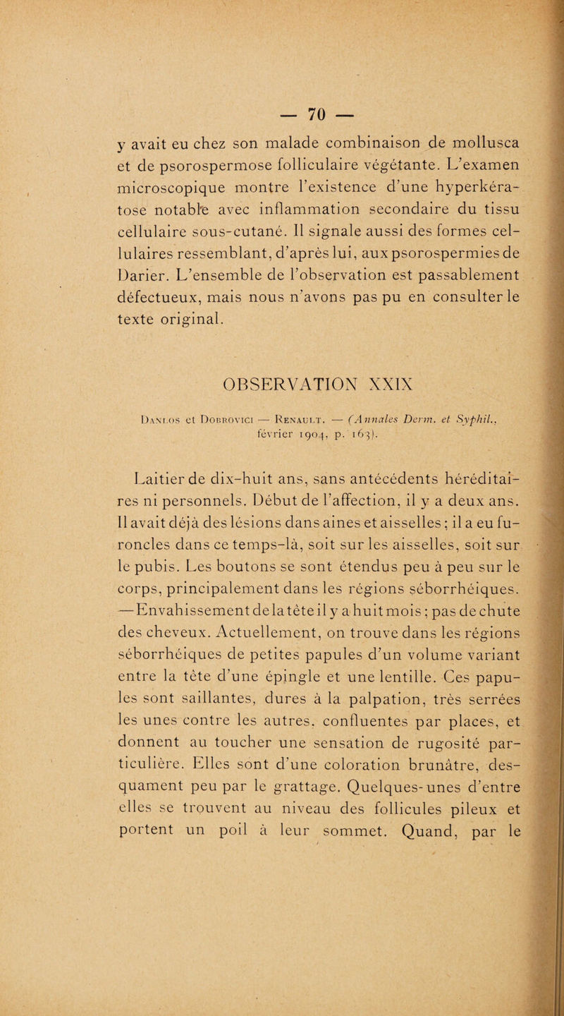 y avait eu chez son malade combinaison de mollusca et de psorospermose folliculaire végétante. L'examen microscopique montre l’existence d’une hyperkéra- tose notable avec inflammation secondaire du tissu cellulaire sous-cutané. Il signale aussi des formes cel¬ lulaires ressemblant, d’après lui, aux psorospermies de Darier. L’ensemble de l’observation est passablement défectueux, mais nous n’avons pas pu en consulter le texte original. OBSERVATION XXIX Dani.os et Dobrovici — Renault. — (Annales Denn. et Syphil.. février 1904, p. 163). Laitier de dix-huit ans, sans antécédents héréditai¬ res ni personnels. Début de l’affection, il y a deux ans. 11 avait déjà des lésions dans aines et aisselles ; il a eu fu¬ roncles dans ce temps-là, soit sur les aisselles, soit sur le pubis. Les boutons se sont étendus peu à peu sur le corps, principalement dans les régions séborrhéiques. — Envah issement de la tète il y a huit mois ; pas de chute des cheveux. Actuellement, on trouve dans les régions séborrhéiques de petites papules d’un volume variant entre la tète d’une épingle et une lentille. Ces papu¬ les sont saillantes, dures à la palpation, très serrées les unes contre les autres, confluentes par places, et donnent au toucher une sensation de rugosité par¬ ticulière. Elles sont d’une coloration brunâtre, des¬ quament peu par le grattage. Quelques-unes d’entre elles se trouvent au niveau des follicules pileux et portent un poil à leur sommet. Quand, par le